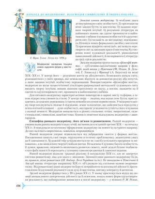 126
перехід до модернізму. взаємодія си мволізму й імпресіонізму. . .
Загальні ознаки модернізму: 1) особлива увага
до внутрішнього світу особистості; 2) орієнтація на
віч­ні закони буття та мистецтва; 3) надання пере-
ваги творчій інтуїції; 4) розуміння літератури як
найвищого знання, що здатне проникнути в найін-
тимніші глибини існування особистості й одухотво-
рити світ; 5) схильність до містицизму, підсвідомо-
го; 6) пошук нових формальних засобів у мистецтві;
7) прагнення відкрити «вічні ідеї», які можуть пере­
творити світ за законами краси й мистецтва; 8) ство-
рення нової художньої реальності, рівнозначної
навколишній дійсності, й експерименти (літератур-
на гра) з цією реальністю.
Загаломмодернізмґрунтуєтьсяна«філософіїжит­
тя» — суб’єктивно-ідеологічному напрямі у філо-
софії, який виник у Німеччині (Ф. Ніцше, В. Діль-
тей, Г. Зіммель) і Франції (А. Бергсон) на межі
ХІХ–ХХ ст. У центрі його — розуміння життя як абсолютного, безмежного начала світу,
різноманітного у своїх проявах, яке неможливо збагнути за допомогою розуму або почуття,
а лише завдяки інтуїції, особистому переживанню. Використовуючи «філософію життя»,
модернізм на місце позаестетичної утилітарно-раціональної методології художнього світу
вводить творчу інтуїцію, вищим знанням проголошує не науку, а поезію, зважаючи на її
здатність одухотворювати світ, проникати в найінтимніші глибини.
Для світового модернізму характерні активне новаторство в царині змісту та форми, а та-
кож підкреслена умовність стилю. У центрі твору — людина, яка шукає сенс буття, прислу-
хаючись до власних переживань і стаючи немовби оголеним нервом епохи. У модерністсько-
му творі поєднуються свідоме й підсвідоме, земне та космічне, що здійснюється передусім у
психологічній площині — душі особистості, яка прагне усвідомити сутність свого існування
з позиції вічності. Модернізм виявляється в різних стильових течіях: імпресіонізмі, екзи­
стенціалізмі, символізмі, акмеїзмі тощо. Одним із помітних відгалужень модернізму є аван-
гардизм.
Специфіка раннього модернізму, його зв’язок із романтизмом. Ранній модернізм —
умовна назва ранніх модерністських течій, які виникли в останній третині ХІХ — на початку
ХХ ст. й передували остаточному оформленню модернізму як нового культурного напряму.
До них належать імпресіонізм, символізм, неоромантизм.
Ранній модернізм уперше відмовляється від зображення «життя у формах життя».
Письменники пишуть свої твори, порушуючи естетичну проблематику, акцентуючи увагу
на її самоцінності. Художній твір усвідомлюється не як «засіб суспільного прозріння та ви-
ховання», а як виявлення творчої свободи митця. Незалежна й духовно багата особистість,
її думки, враження, свідомість визначають розвиток сюжету, який дедалі більше позбавля-
ється фабульності й переходить у площину самозосередження й самоспоглядання.
Ранній модернізм відхиляє традиції реалізму й натуралізму ХІХ ст., але не заперечує
системи романтизму, яка для нього є вихідною. Зачинателями раннього модернізму були,
як правило, пізні романтики (Ш. Бодлер, Леся Українка та ін.). Не випадково в Німеччині й
Австрії явища літератури наприкінці ХІХ ст. об’єднували під спільною назвою неороман-
тизму. Від романтизму ранні модерністи беруть неприйняття недосконалої дійсності, проти-
ставлення бездуховній реальності сили духу й мистецтва, поетику контрасту й антитези.
Зрілий модернізм формується у 20-х роках ХХ ст. У ньому простежується відхід від по­
зи­ції зневажливого заперечення дійсності до її освоєння, пошук нових форм одухотворен-
ня реальності, що найвиразніше виявилося в поезії ­модернізму — у пізнього Р. М. Рільке,
Е. Мунк. Голос. Літня ніч. 1896 р.
Модернізм засвідчив пошуки
нових художніх форм у мисте­
цтві.
 