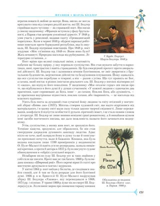 131
Ф ранція • шарль бодлер
втратив поваги й любові до матері. Вона, звісно, не могла
врятувати сина від суворих реалій життя, які Ш. Бодлер
сприймав надто чутливо — як справжній поет. Він писав
у своєму щоденнику: «Франція вступила у фазу бруталь-
ності, а Париж став центром усесвітньої дурості». У 1848 р.
узяв участь у революції, видавав газету «Громадянський
порятунок». Коли в червні 1848 р. обурені паризькі робіт-
ники повстали проти буржуазної республіки, яка їх ошу-
кала, Ш. Бодлер підтримав повстанців. Про 1848 р. поет
згадував: «Моє сп’яніння від 1848-го. Яким воно було?
Жага ненависті. Природна насолода від руйнування. Лі-
тературне сп’яніння…»
Поет мріяв про великі соціальні зміни, а натомість
побачив ще більшу прірву, у яку поринало суспільство. Він став шукати забуття в нарко-
тиках, вині, пристрастях і навіть стражданнях. Це був своєрідний протест проти амораль-
ної дійсності. Ш. Бодлер так і залишився вічним бунтівником, не зміг змиритися з бру-
тальною буденністю, мертвотною дійсністю та бездуховним існуванням. Йому здавалося,
що все суспільство перебуває в темряві, а він — разом з усіма. Що тут править не Бог,
а сатана, який постає в різних іпостасях реального зла. Ш. Бодлер у поезіях відтворив усі
ті «жахи», що відчуло його покоління. У щоденнику «Моє оголене серце» він писав про
те, що відбувалося в його душі й у душах сучасників: «У кожної людини є одночасно два
прагнення, одне спрямоване до Бога, інше — до сатани. Поклик Бога, або духовність, —
це прагнення внутрішньо піднестися, поклик сатани, або тваринність, — це насолода від
власного падіння».
Увесь біль поета за духовний стан сучасної йому людини та світу втілений у поетич-
ній збірці «Квіти зла» (1857). Митець створив художній світ, що надто відрізнявся від
матеріа­льного, і в цьому світі мали силу тільки закони творчої свідомості. Лише пережи-
вання, конфлікти й відчуття особистості рухали ліричний сюжет, і це стало новим словом
у літературі. Ш. Бодлер не лише виявив невідомі грані романтизму, а й винайшов цілком
нові засоби поетичного письма, що дало можливість назвати його зачинателем модер-
нізму.
Утім, суспільство, у якому жив поет, не зрозуміло його.
Точніше кажучи, зрозуміло, але образилося, бо він став
своєрідним дзеркалом духовного занепаду людства. Адже
ніхто не хоче, щоб зазирали йому в душу та ще й описува-
ли приховані почуття, вади й бажання. Книжка, яка була
видана накладом лише 1100 примірників у видавництві
О. Пуле-Малассі й навіть уся не розпродана, зазнала нищів-
ної критики, а проти її автора в 1857 р. було висунуте судове
обвинувачення в «образі суспільної моралі».
Незабаром після суду Ш. Бодлер усе ж таки знайшов у
собі сили ще писати. Проте вже не так багато. 1860 р. була ви-
дана книжка «Штучний рай». Його окремі вірші й статті про
мистецтво друкували в газетах і журналах.
У квітні 1864 р. поет виїхав у Бельгію, де сподівався зна-
йти спокій, але й там не було розради для його бунтівної
душі. 1866 р. в м. Брюсселі О. Пуле-Малассі надрукував
збірку Ш. Бодлера «Уламки», яку перевидавали в 1868,
1874 рр. і пізніше. У травні 1868 р. (уже після смерті Ш. Бод-
лера) суд м. Лілля виніс вирок про знищення тиражу книжки
Г. Курбе. Портрет
Шарля Бодлера. 1848 р.
Обкладинка до видання
Ш. Бодлера «Квіти зла».
м. Париж. 1900 р.
 