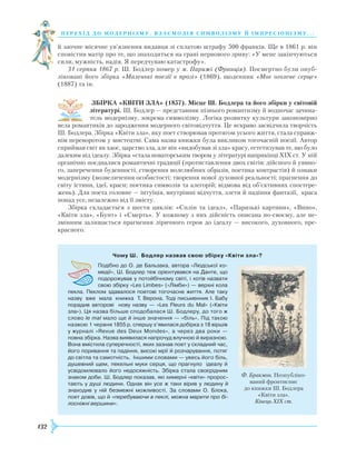 132
перехід до модернізму. взаємодія си мволізму й імпресіонізму. . .
й заочне місячне ув’язнення видавця зі сплатою штрафу 500 франків. Ще в 1861 р. він
сповістив матір про те, що знаходиться на грані нервового зриву: «У мене закінчуються
сили, мужність, надія. Я передчуваю катастрофу».
31 серпня 1867 р. Ш. Бодлер помер у м. Парижі (Франція). Посмертно були опуб­
ліковані його збірка «Маленькі поезії в прозі» (1869), щоденник «Моє оголене серце»
(1887) та ін.
ЗБІРКА «КВІТИ ЗЛА» (1857). Місце Ш. Бодлера та його збірки у світовій
літературі. Ш. Бодлер — представник пізнього романтизму й водночас зачина-
тель модернізму, зокрема символізму. Логіка розвитку культури закономірно
вела романтиків до зародження модерного світовідчуття. Це яскраво засвідчила творчість
Ш. Бодлера. Збірка «Квіти зла», яку поет створював протягом усього життя, стала справж­
нім переворотом у мистецтві. Сама назва книжки була викликом тогочасній поезії. Автор
сприймав світ як хаос, царство зла, але він «видобував зі зла» красу, естетизував те, що було
далеким від ідеалу. Збірка «стала новаторським твором у літературі наприкінці ХІХ ст. У ній
органічно поєдналися романтичні традиції (протиставлення двох світів: дійсного й уявно-
го, заперечення буденності, створення волелюбних образів, поетика контрастів) й ознаки
модернізму (возвеличення особистості; творення нової духовної реальності; прагнення до
світу істини, ідеї, краси; поетика символів та алегорій; відмова від об’єктивних спостере-
жень). Для поета головне — інтуїція, внутрішні відчуття, злети й падіння фантазії, краса
понад усе, незалежно від її змісту.
Збірка складається з шести циклів: «Сплін та ідеал», «Паризькі картини», «Вино»,
«Квіти зла», «Бунт» і «Смерть». У кожному з них дійсність описана по-своєму, але не-
змінним залишається прагнення ліричного героя до ідеалу — високого, духовного, пре-
красного.
Чому Ш.  Бодлер назвав свою збірку «Квіти зла»?
Подібно до О. де Бальзака, автора «Людської ко­
медії», Ш. Бодлер теж орієнтувався на Данте, що
подорожував у потойбічному світі, і хотів назвати
свою збірку «Les Limbes» («Лімби») — верхні кола
пекла. Пеклом здавалося поетові тогочасне життя. Але таку
назву вже мала книжка Т. Верона. Тоді письменник І. Бабу
порадив авторові нову назву — «Les Fleurs du Mal» («Квіти
зла»). Ця назва більше сподобалася Ш. Бодлеру, до того ж
слово le mal мало ще й інше значення — «біль». Під такою
назвою 1 червня 1855 р.­спершу з’явилася добірка з 18 віршів
у журналі «Revue des Deux Mondes», а через два роки —
повна збірка. Назва виявилася напрочуд влучною й виразною.
Вона вмістила суперечності, яких зазнав поет у складний час,
його поривання та падіння, високі мрії й розчарування, потяг
до світла та самотність. Іншими словами — увесь його біль,
душевний щем, пекельні муки серця, що прагнуло ідеалу й
усвідомлювало його недосяжність. Збірка стала своєрідним
знаком доби. Ш. Бодлер показав, які химерні «квіти» пророс­
тають у душі людини. Однак він усе ж таки вірив у людину й
знаходив у ній безмежні можливості. За словами О. Блока,
поет довів, що й «перебуваючи в пеклі, можна марити про бі-
лосніжні вершини».
Ф. Бракмон. Неопубліко-
ваний фронтиспис
до книжки Ш. Бодлера
«Квіти зла».
Кінець XIX ст.
 