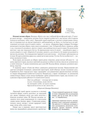 133
Ф ранція • шарль бодлер
Основні мотиви збірки. Книжка «Квіти зла» має глибокий філософський зміст. У цент-
рі уваги автора — напружене духовне буття творчої особистості, яка шукає себе й прагне
осягнути непізнану таїну світу. Ліричний герой перебуває в полоні суперечливих начал,
він то піднімається на високі верхогір’я, наближаючись до Бога, то спускається до най-
темніших куточків землі й навіть нижче — до пекла. «Блукання душі в нетрях Усесвіту»
визначають мотиви збірки, серед яких основними є такі: 1) боротьба Бога і диявола, добра
і зла, тілесного й духовного, життя і смерті, яка відбувається в житті героя; 2) захоплення
життям і жах від людського буття; 3) призначення поета й поезії — видобувати красу з
усього (навіть із зла) і зберігати її духовну цінність для вічності; 4) творча незалежність
митця від натовпу; 5) утвердження чарівної сили мистецтва — інтуїтивне наближення до
істини; 6) проголошення краси як єдиної мети мистецтва; 7) сенс буття особистості — од-
вічне шукання істини.
Хоча вірші, які входять до збірки, мають різну тематику, дещо спільне об’єднує їх — це
душа ліричного героя, яка веде одвічний поєдинок із собою та світом, ніколи не зупиняється
у своїх пошуках. У цьому невпинному русі душі Ш. Бодлер вбачає запоруку духовного роз-
витку людства.
У першому циклі «Сплін та ідеал» домінують романтичні мотиви. Навколишній світ
здається авторові в’язницею, замкненим простором, який обмежує вільне існування духу.
Сприйняття його передається через традиційне для романтиків протиставлення натовпу
та творчо обдарованої особистості (поета). Наприклад, у вірші «Альбатрос» за допомогою
символічного образу птаха автор відображає драму романтичного героя, яка полягає в не-
сумісності брутальної дійсності та піднесеного ідеалу.
Поет як альбатрос — володар гроз та грому,
Глузує з блискавиць, жадає висоти,
Та, вигнаний з небес, на падолі земному
Крилатий велетень не має змоги йти.
(Переклад Дмитра Павличка)
Ліричний герой прагне полинути в неземні
таємничі сфери, «сяючу далечінь», де людський
дух зможе отримати волю для своїх почуттів і
пошуків незнаної таїни. Ш. Бодлер закликає за-
лишити тісні земні помешкання та з насолодою
«пити вогонь далеких зірок». Символами роман-
тичного ідеалу автора є вільні природні стихії:
море, вітер, небо, сонце тощо.
Однак уже в першому циклі простежується
відхід від традиційного романтичного протистав-
П. Брейгель
Старший.
Сліпці. 1568 р.
«Тільки справжній художник міг створи­
ти поезії, побудовані або на кольорових
плямах, або на грі ліній, або на півто­
нах…» (І. Карабутенко).
«Ідеалізації підлягали почуття, настрої,
душевні стани, спричинені неприйнят­
тям дійсності й глибоким розладом з
нею: розчарування, меланхолія, сплін,
депресія, духовні терзання, світова
скорбота» (Д. Наливайко).
 