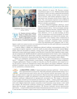 134
перехід до модернізму. взаємодія си мволізму й імпресіонізму. . .
лення дійсності й ідеалу. Ш. Бодлер починає
«видобувати красу зі зла». Найжахливіші явища
реальності стають для нього джерелом витончених
переживань, оскільки, на його думку, сила поета в
тому й полягає, щоб знайти прекрасне скрізь і за-
мислитися над таємним сенсом усього сущого на
землі. Так, споглядання мертвого коня («Падло»)
викликає в ліричного героя роздуми про тлінність
життя та вічність духовного.
У циклі «Паризькі картини» дійсність дедалі
більше входить у художній світ митця. Він захоп-
люється поезією міста — його вуличками, мансар-
дами, Єлисейськими Полями, привабливими па-
рижанками. Однак головне для автора — не лише
сама дійсність, а й те, як вона впливає на його
душу, які викликає почуття й асоціа­ції. Тут вияв-
ляється характерна для символістів манера: яви-
ще реального світу отримує іншу («нереальну»)
цінність — воно стає поштовхом для натхнення
ліричних асоціацій, створення нових художніх
світів. Не випадково поет порівнює себе зі «звіз-
дарем», який, хоч і живе на землі, але знаходиться ближче до неба, щоб здійснити таємничий
зв’язок між людиною та вищою сутністю.
У циклах «Вино» і «Квіти зла» зображення дійсності набуває узагальнюючого змісту. Тут
подані вже не окремі «картини», а весь світ, який, на думку автора, охоплений «жагою Руйну-
вання». Цей світ жахливий та темний, у ньому гинуть люди, природа, усе отруєне злом. Сюди
приходить сатана, який владно вирішує долю Всесвіту й людства. Душа ліричного героя страж-
дає від суперечностей. Двобій між Богом і дияволом розгортається не тільки у світі, а передусім
у його серці. Герой постає проти Бога, далекого, недосяжного, холодного, проти всього світу,
являючи силу й могутність людської натури. Ця тема стане центральною в циклі «Бунт».
Однак усі поривання закінчуються смертю. Така думка утверджується в останньому
циклі — «Смерть». Символічними є назви віршів: «Смерть коханців», «Смерть жебраків»,
«Смерть художників». Однак, як добро не існує без зла, Бог без диявола, так і смерть не іс-
нує без життя, а життя не підкоряється смерті. Поет вірить, що смерть «втішить і знов від-
родить до життя» людство, якщо не помре Дух, який покликаний страждати, помилятися,
але не зупинятись у пошуках ідеалу.
«АЛЬБАТРОС» (1842). У вірші порушено важливу проблему — місце поета та
його призначення в суспільстві. Твір побудований у романтичній манері. Тут є
протиставлення двох світів: світу волі, високих ідеалів, мистецтва і світу зем-
ного, духовно ницого, морально недосконалого. Протиставлення зумовлює контраст­ність
образів альбатроса та юрби, які набувають значення символів. За традиціями романтичної
естетики альбатрос зображений як прекрасний, величний птах. Він ширяє у високому
просторі неба, вільний та недосяжний для земних істот. Небо — символ творчої волі митця,
а політ альбатроса уособлює нестримний порив його уяви та фантазії. Птах у небі (тобто у
світі своїх образів, фантазій, вільних пошуків) утілює безмежну владу митця у світі, який
він створює. Не випадково альбатрос називається «владикою», «королем блакиті», «воло-
дарем гроз та грому», «крилатим велетнем». Ш. Бодлер стверджує високе призначення
мистецтва — служити небесним (тобто божественним) ідеалам, нести дух волі, світло краси.
Слова висота та блакить у вірші символізують піднесені прагнення поета.
Ґ. Кайботт. Паризька вулиця в дощову
погоду. 1877 р.
Ш. Бодлер розпочав найбільш
значну та плідну лінію в поезії,
що була представлена пізніше у
творах С. Малларме й А. Рем­
бо, Р. М. Рільке та Е. Верхарна, Андрія Бє­
лого й О. Блока, П. Тичини та М. Вороного.
 