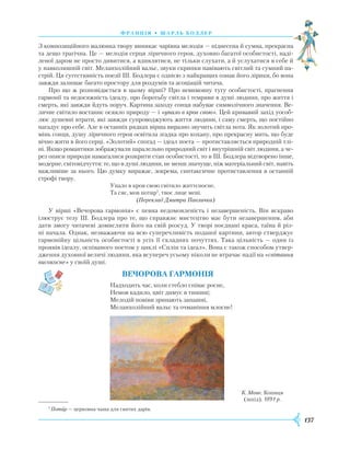 137
Ф ранція • шарль бодлер
З композиційного малюнка твору виникає чарівна мелодія — піднесена й сумна, прекрасна
та дещо трагічна. Це — мелодія серця ліричного героя, духовно багатої особистості, наді-
леної даром не просто дивитися, а вдивлятися, не тільки слухати, а й услухатися в себе й
у навколишній світ. Меланхолійний вальс, звуки скрипки навівають світлий та сумний на-
стрій. Ця сугестивність поезії Ш. Бодлера є однією з найкращих ознак його лірики, бо вона
завжди залишає багато простору для роздумів та асоціацій читача.
Про що ж розповідається в цьому вірші? Про невимовну тугу особистості, прагнення
гармонії та недосяжність ідеалу, про боротьбу світла і темряви в душі людини, про життя і
смерть, які завжди йдуть поруч. Картина заходу сонця набуває символічного значення. Ве-
личне світило востаннє осяяло природу — і «упало в кров свою». Цей кривавий захід уособ­
лює душевні втрати, які завжди супроводжують життя людини, і саму смерть, що постійно
нагадує про себе. Але в останніх рядках вірша виразно звучить світла нота. Як золотий про-
мінь сонця, душу ліричного героя освітила згадка про кохану, про прекрасну мить, що буде
вічно жити в його серці. «Золотий» спогад — ідеал поета — протиставляється природній тлі-
ні. Якщо романтики зображували паралельно природний світ і внутрішній світ людини, а че-
рез описи природи намагалися розкрити стан особистості, то в Ш. Бодлера відтворено інше,
модерне, світовідчуття: те, що в душі людини, не менш значуще, ніж матеріальний світ, навіть
важливіше за нього. Цю думку виражає, зокрема, синтаксичне протиставлення в останній
строфі твору.
Упало в кров свою світило життєносне,
Та сяє, мов потир1
, твоє лице мені.
(Переклад Дмитра Павличка)
У вірші «Вечорова гармонія» є певна недомовленість і незавершеність. Він яскраво
ілюструє тезу Ш. Бодлера про те, що справжнє мистецтво має бути незавершеним, аби
дати змогу читачеві домислити його на свій розсуд. У творі поєднані краса, таїна й різ-
ні начала. Однак, незважаючи на всю суперечливість поданої картини, автор стверджує
гармонійну цільність особистості в усіх її складних почуттях. Така цільність — один із
проявів ідеалу, оспіваного поетом у циклі «Сплін та ідеал». Вона є також способом утвер-
дження духовної величі людини, яка всупереч усьому ніколи не втрачає надії на «світання
високосне» у своїй душі.
Вечорова гармонія
Надходить час, коли стебло співає росне,
Немов кадило, цвіт димує в тишині;
Мелодій повіви зринають запашні,
Меланхолійний вальс та очманіння млосне!
1
Потир — церковна чаша для святих дарів.
К. Моне. Копиця
(захід). 1891 р.
 