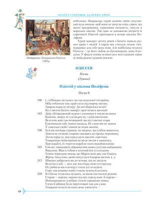 14
З О Л О Т І С Т О Р І Н К И Д А Л Е К И Х Е П О Х
небезпеки. Наприклад, герой заліпив своїм супутни-
кам вуха воском, щоб вони не почули співу сирен, від
якого мандрівники, утративши пильність, гинули в
морських хвилях. Так само за допомогою хитрості й
спритності Одіссей урятувався в печері кіклопа По-
ліфема.
Герой мандрує десять років і бачить чимало різ-
них країн і людей. І скрізь він учиться, пізнає світ,
відкриває для себе щось нове. Але найбільша чеснота
Одіссея — це його любов до батьківщини, дому й ро-
дини. У фіналі поеми оспівується возз’єднання героя
зі своїм родом і рідною землею.
ОДІССЕЯ
Поема
(Уривки)
Одіссей у кіклопа Поліфема
Пісня 9
180
	
(…) Швидко дістались ми так недалекої тої країни,
	
Обік побачили там, край скелі над морем, високу,
	
Лавром порослу печеру. До неї збиралося на ніч
	
Кіз і овечок багато; навкруг простягався високий
185	 Двір, обгороджений муром з укопаних в землю великих
	
Каменів, зверху ж і сосни росли, і дуби височенні.
	
Велетень жив там потворний, що кіз і овечок отари
	
Сам випасав собі, інших оподаль. Ні з ким він не знався
	
У самотині своїй і ніяких не відав законів.
190	 Був він потвора страшна, на людину, що хлібом живиться,
	
Зовсім не схожий, скоріше скидавсь на гірську верховину,
	
Лісом порослу, яка серед скель височіє самотньо.
	
Товаришам своїм вірним на місці звелів я лишатись,
	
При кораблі, й стерегти корабля свого якнайпильніше;
195	 Сам же, дванадцять обравши між ними супутців найкращих,
	
Вирушив. Мав із собою я козячий міх із солодким
	
Темно-червоним вином, що Марон мені дав, син
Е
ванта,
	Ж
рець Аполлона, який опікується Ісмаром-містом. (…)
215	 Швидко добралися ми до печери, але не застали
	
Велетня в ній, — десь пас він отару свою густорунну.
	
От увійшли ми в печеру і стали усе оглядати:
	
Сиру там кошики повні стояли, ягнята й козлята
220	 В стійлах тіснились вузьких, за віком поставлені різним:
	
Старші — окремо, окремо від них середульші, й окремо —
	
Новонароджені; в цебрах стояло сироватки повно,
	
Глеки й дійниці були приготовані там для удою.
	
Товариші почали всіляко мене умовляти, —
Пінтуріккіо. Повернення Одіссея.
1509 р.
 