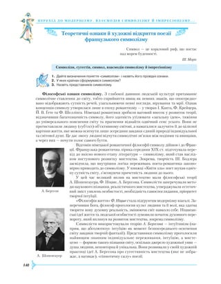 140
перехід до модернізму. взаємодія си мволізму й імпресіонізму. . .
Теоретичні ознаки й художні відкриття поезії
французького символізму
Символ — це кораловий риф, що постає
над морем буденності.
Ш. Моріс
Символізм, сугестія, символ, взаємодія символізму й імпресіонізму
1.	 Дайте визначення поняття «символізм» і назвіть його провідні ознаки.
2.	 У яких країнах сформувався символізм?
3.	 Назвіть представників символізму.
Філософські ознаки символізму. З глибокої давнини людській культурі притаманне
символічне ставлення до світу, тобто сприйняття явищ як певних знаків, що опосередко-
вано відображають сутність речей, узагальнюючи певні погляди, вірування та мрії. Однак
концепція символу утворилася лише в епоху романтизму — у творах І. Канта, Ф. Крейцера,
Й. В. Ґете та Ф. Шеллінга. Німецькі романтики зробили вагомий внесок у розвиток теорії,
відзначивши багатозначність символу, його здатність утілювати «загальну ідею», тяжіння
до універсального пояснення світу та прагнення віднайти одвічний сенс усього. Вони не
протиставляли людину (суб’єкт) об’єктивному світові, а намагалися залучити її до цілісної
картини життя, яке можна осягнути лише зсередини завдяки єдиній природі індивідуальної
та світової душі. Це дає змогу людині відчути символічні зв’язки між подіями та явищами,
а через них — почути голос самого буття.
Відгомін німецької романтичної філософії символу дійшов і до Фран-
ції. Французька романтична лірика середини ХІХ ст. підготувала пере-
хід до якісно нового етапу літератури — символізму, який став наслід-
ком поступового розвитку мистецтва. Зокрема, творчість Ш. Бодлера
засвідчила, що внутрішня логіка переживань поета-романтика законо-
мірно приводить до символізму. У книжці «Квіти зла» поет шукав одвіч­
ну сутність світу, з’ясовуючи причетність людини до нього.
У цей час великий вплив на мистецтво мали філософські теорії
А. Шопенгауера, Ф. Ніцше, А. Бергсона. Символісти заперечували мето-
ди наукового пізнання, реалістичного мистецтва, утверджували естетич-
ний зміст уявлень особистості, необхідність самоспоглядання, пріоритет
творчої інтуїції.
«Філософія життя» Ф. Ніцше стала підґрунтям модернізму взагалі. За-
перечивши Бога, філософ проголосив культ людини та її волі, яка здатна
творити нову духовну реальність, змінюючи світ навколо себе. Ніцшеан­
ські ідеї життя та людської особистості зумовили початок духовного пере-
вороту, який вплинув на розвиток мистецтва, зокрема символізму.
Символісти використовували теорію А. Бергсона — інтуїтивізм (на-
прям, що абсолютизує інтуїцію як момент безпосереднього осягнення
світу завдяки творчій фантазії). Представники символізму проголосили
найвищим знанням індивідуальне переживання, інтуїцію, а мисте­
цт­во — формою такого пізнання світу, оскільки джерело художньої уяви —
душа людини, неповторна й унікальна. Вони розвивали у своїй художній
практиці ідеї А. Бергсона про сугестивність мистецтва (яке не зобра-
жає, а натякає), «гіпнотичну силу» поезії.
А. Бергсон
А. Шопенгауер
 