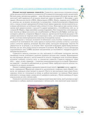 141
теорети ч ні засади й художні відкри ття поезії французь ког о. . .
Основні поетичні принципи символістів. Символісти проголосили існування кількох
світів: реального (об’єк­тив­ного), духовного (суб’єктивного) та ідеального (світу вічних ідей).
На їхню думку, матеріальна природа — лише оболонка для духовної субстанції, яку має звіль-
нити поет, щоб спрямувати її до пошуку вічної ідеї, краси та гармонії. С. Малларме у своїх
працях «Визначення поезії» (1884), «Криза вірша» (1892), «Книга, знаряддя духу» (1895) та
ін. зазначав, що, на відміну від реалізму та натуралізму з їхнім безпосереднім зображенням
світу, а також усупереч принципам об’єктивістської лірики парнасців, поезія символістів по-
кликана наблизитися до непізнаної таїни, вічності й сенсу. Вони мріяли про одвічну істину,
закони якої завжди незмінні, і шукали її в царині прекрасного, у потойбічному світі, де, за
словами Ш. Моріса, «душі знаходять осяяння й гармонію». Поет повинен був стати провідни-
ком людства до сфери ідеального, він уподібнювався до Прометея або Орфея, який має оду-
хотворити дійсність, створюючи образи й символи, протиставлені буденній реальності. Ро-
зуміння мистецтва як творення нового піднесеного світу, а не як відображення об’єктивних
речей, стало важливим принципом символізму й модернізму взагалі.
Дороговказом у пошуках незнаного й небаченого стала інтуїція. Символісти не ана-
лізували й не пояснювали світ, вони прагнули відчути його духовну сутність у суголоссі
думок і почуттів, вражень, асоціацій. На їхню думку, мистецтво випереджає людство, бо
звертається не до розуму, а до інтуїції. Поет наділений особливим даром божественного
бачення, що дає змогу йому осягнути невідоме й таємниче. Ш. Моріс у статті «Література
сьогоднішнього дня» (1889) закликав письменників до інтуїтивного «відкриття радості
наближення вічності».
Символісти змінили ставлення до слів, наділяючи їх особливим таємничим змістом,
емоційним сенсом, особливого значення надавали зв’язкам між словами. Відмовившись
від наслідування дійсності, поети-символісти почали створювати нові естетичні форми,
шукаючи глибинну сутність світу за допомогою символів. Символи виражали «вічні
ідеї» — красу, істину, гармонію — і водночас концентрували відчуття та емоції. Призначен-
ня символів — допомогти наближенню до духовної тайни, пробудити почуття читачів і по-
кликати їх до пошуку незнаного.
Одним із найважливіших принципів символістської поезії є сугестія (латин. suggestio —
натяк, навіювання). Французькі символісти започаткували створення таких образів і сим-
волів, які навіювали певні настрої та аналогії. Поети не висловлювали свою думку безпо-
середньо, нічого не з’ясовували до кінця, не робили висновків і не повчали. Вони давали
можливість читачам самим «домислити й завершити написане». Поезія навіювала й підка-
зувала шляхи до світу «вічних ідей».
Символісти оголосили завдання створення нової мови мистецтва, яка б допомагала про-
никненню в глибини людських переживань і «вічних ідей». Для поетичної мови символіс-
П. Пюві де Шаванн.
Надія. 1872 р.
 
