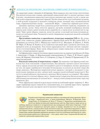 142
перехід до модернізму. взаємодія си мволізму й імпресіонізму. . .
тів характерні синтез, динаміка й абстракція. Вони вважали своє мистецтво синтетичним.
По­єднуючи зв’язки між словами, прихований символічний зміст із звуком і ритмом, слово
й музику, письменники намагалися дати цілісне уявлення про людину та світ, а також зна-
йти шляхи відродження втраченої гармонії. Поезія символістів стала особливою музикою,
у якій мелодія складалася із звукового співзвуччя, ритму, інтонації, пауз, недомовленостей
тощо. «Гармонія відтінків і звуків, — зазначав Ш. Моріс, — символізує гармонію душ і світів».
Динаміка ліричних творів була зумовлена рухом поетичних символів, скерованих, на
думку митців, духом. Зміна почуттів, вражень, настроїв, асоціацій відображала мінливі
порухи душі, пошук єдиної основи всього першобуття, а також потяг до вічної ідеї та гар-
монії. Через зміни образів, символів, відчуттів, ритму та мелодій поетична інтонація ру-
халася до непізнаної таїни. Таємничість поезії створювалася за рахунок аналогій, асоціацій,
тропів і натяків.
Представники символізму в європейських літературах наприкінці ХІХ ст. Як літера-
турна течія, символізм уперше сформувався у французькій поезії 70–80-х років ХІХ ст. й
розвивався до початку ХХ ст. Французькі символісти (С. Малларме, П. Верлен, А. Рембо,
Ш. Моріс, П. Валері, П. Клодель та ін.) здійснили важливий крок у розвитку мистецтва, від-
криваючи шлях до модернізму. Їхня поезія характеризується високим змістом і доверше-
ністю естетичної форми. Вони також обґрунтували теорію символізму в численних мані-
фестах і літературознавчих працях.
Ідеї французьких символістів певною мірою позначилися на творчості російських (О. Блок,
І. Анненський, З. Гіппіус, Д. Мережковський), німецькомовних (С. Георге, Р. М. Рільке), україн-
ських (М. Вороний, Олександр Олесь, О. Слісаренко, Д. Загул, Б. Лепкий, П. Карманський, П. Ти-
чина) письменників.
Взаємодія символізму й імпресіонізму в ліриці. На першому етапі французький сим-
волізм був тісно пов’язаний з імпресіонізмом. Послаблення логічної єдності поетичного
тексту заради посилення ритміко-інтонаційної єдності й емоційного впливу призводило
до того, що вірші сприймалися читачами безпосередньо та цілісно як музичні твори або
твори живопису. Відтворення імпресіоністичних вражень і настроїв у поєднанні із сим-
волістським тяжінням до світу «вічних ідей» надавало поезії особливої піднесеності. Від-
чуття та емоції набували узагальненого значення. Митці шукали, за словами С. Малларме,
«форм вічності в тілесних образах світу». Імпресіонізм і символізм збагатили один одного,
наблизивши письменників до спільної мети — пошуку нової універсальної мови, через яку
промовляє Дух.
Отже, французькі символісти розглядали поезію як особливий процес творення. С. Мал-
ларме порівнював ідеали символістів з коштовностями, де в одвічній красі сяють справжні
скарби людської душі, яка прагне досягти високого й прекрасного світу.
Український символізм
В українській літературі символізм найбільш притаманний представникам «Моло­
дої музи», «Української хати», а також угрупованню «Митуса». М Вороний, Олек­
сандр Олесь, О. Слісаренко, Д. Загул, П. Тичина, С. Черкасенко наповнювали сим­
волістські форми актуальним національним змістом. Відстоюючи право митця на
свободу, українські символісти не відмовлялися від громадських обов’язків літератури. У їхній
творчості органічно поєднуються принципи краси та правди, відчувається туга за казковим і
прекрасним світом, у якому особа й нація злилися б в одне ціле, подолавши відчуженість. Вико­
ристовуючи теорію «філософія серця», вітчизняні письменники збагатили скарбницю світового
символізму новими формами вираження душевних почуттів (особ­ливою милозвучністю, вико­
ристанням жанрів українського фольклору — пісні, думи, казки тощо, поєднанням абстрактних
символів з реальними враженнями тощо).
 