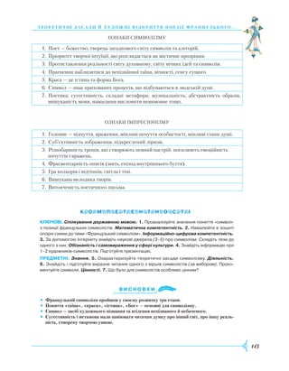 143
теорети ч ні засади й художні відкри ття поезії французь ког о. . .
Ознаки символізму
1. Поет — божество, творець загадкового світу символів та алегорій.
2. Пріоритет творчої інтуїції, що розглядається як містичне прозріння.
3. Протиставлення реальності світу духовному, світу вічних ідей та символів.
4. Прагнення наблизитися до непізнанної таїни, вічності, сенсу сущого.
5. Краса — це істина та форма Бога.
6. Символ — знак прихованих процесів, що відбуваються в людській душі.
7. Поетика: сугестивність, складні метафори, музикальність, абстрактність образів,
вишуканість мови, намагання висловити невимовне тощо.
Ознаки імпресіонізму
1. Головне — відчуття, враження, мінливі почуття особистості, мінливі стани душі.
2. Суб’єктивність зображення, підкреслений ліризм.
3. Різнобарвність тропів, які створюють певний настрій, посилюють емоційність
почуттів і вражень.
4. Фрагментарність описів (мить, епізод внутрішнього буття).
5. Гра кольорів і відтінків, світла і тіні.
6. Вишукана мелодика творів.
7. Витонченість поетичного письма.
Ключові. Спілкування державною мовою. 1. Проаналізуйте значення поняття «символ»
з позиції французьких символістів. Математична компетентність. 2. Намалюйте в зошиті
опорні схеми до теми «Французький символізм». Інформаційно-цифрова компетентність.
3. За допомогою Інтернету знайдіть наукові джерела (3–5) про символізм. Складіть тези до
одного з них. Обізнаність і самовираження у сфері культури. 4. Знайдіть інформацію про
1–2 художників-символістів. Підготуйте презентацію.
предметні. Знання. 5. Охарактеризуйте теоретичні засади символізму. Діяльність.
6. Знайдіть і підготуйте виразне читання одного з віршів символістів (за вибором). Проко­
ментуйте символи. Цінності. 7. Що було для символістів особливо цінним?
Ви с н о в ки
•	 Французький символізм пройшов у своєму розвитку три етапи.
•	 Поняття «таїна», «краса», «істина», «Бог» — основні для символізму.
•	 Символ — засіб художнього пізнання та втілення непізнаного й небаченого.
•	 Сугестивність і метамова мали навіювати читачам думку про інший світ, про іншу реаль-
ність, створену творчою уявою.
 