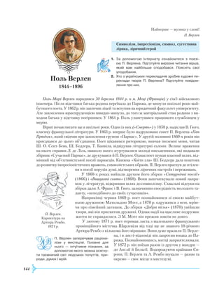 144
Найперше — музика у слові!
П. Верлен
Символізм, імпресіонізм, символ, сугестивна
лірика, ліричний герой
1.	 За допомогою Інтернету ознайомтеся з поезі­
єю П. Верлена. Підготуйте виразне читання вірша,
який вам найбільше сподобався. Поясніть свої
уподобання.
2.	 Хто з українських перекладачів зробив художні пе­
реклади творів П. Верлена? Підготуйте повідом­
лення про них.
Поль-Марі Верлен народився 30 березня 1844 р. в м. Меці (Франція) у сім’ї військового
інженера. Після відставки батька родина переїхала до Парижа, де минули шкільні роки май-
бутнього поета. У 1862 р. він закінчив ліцей та вступив на юридичний факультет університету.
Але захоплення юриспруденцією швидко минуло, до того ж матеріальний стан родини з ви-
ходом батька у відставку погіршився. У 1864 р. Поль улаштувався працювати службовцем у
мерію.
Вірші почав писати ще в шкільні роки. Один із них («Смерть») у 1858 р. надіслав В. Гюго,
класику французької літератури. У 1863 р. вперше було надруковано сонет П. Верлена «Пан
Прюдом», який свідчив про захоплення групою «Парнас». У другій половині 1860-х років він
приєднався до цього об’єднання. Поет цікавився риторикою, вивчав іноземні мови, читав
Ш. О. Сент-Бева, Ш. Бодлера, Т. Банвіля, відвідував літературні салони. Велике враження
на нього справив Л. де Ліль, навколо якого згуртувалися молоді письменники, які видавали
збірник «Сучасний Парнас», де друкувався й П. Верлен. Однак поет шукав власний шлях, від-
мінний від об’єктивістської поезії парнасців. Книжка «Квіти зла» Ш. Бодлера дала поштовх
до розвитку імпресіоністичних вражень, символістських образів. П. Верлен прагнув до втілен-
ня в поезії порухів душі, відтворення ліричних настроїв і переживань.
У 1860-х роках вийшли друком його збірки «Сатурнічні поезії»
(1866)
­
і «Вишукані свята» (1868). Вони започаткували новий напря-
мок у літературі, відкривши шлях до символізму. Схвальні відгуки на
збірки дали А. Франс і В. Гюго, зазначивши своєрідність молодого та-
ланту, «неподібного до своїх сучасників».
Наприкінці червня 1869 р. поет познайомився зі своєю майбут-
ньою дружиною Матильдою Моте, а 1870 р. одружився з нею, мрію-
чи про сімейний затишок. До збірки «Добра пісня» (1870) увійшли
твори, які він присвятив дружині. Однак надії на щасливе подружнє
життя не справдилися. З М. Моте він прожив зовсім не довго.
У лютому 1871 р. поет отримав листа з маленького французького
провінційного містечка Шарлевіля від тоді ще не знаного 18-річного
Артюра
Р
ембо з кількома його віршами. Вони дуже вразили П. Верле-
на, і в листі-відповіді він запросив юнака до Па-
рижа. Познайомившись, митці заприятелювали.
У 1872 р. він поїхав разом із другом у мандри —
до Англії й Бельгії. Подорожуючи країнами Єв-
ропи, П. Верлен та А.
Р
ембо шукали — разом та
окремо — своє місце в мистецтві.
Поль Верлен
1844–1896
П. Верлен.
Карикатура на
Артюра
Р
ембо.
1871 р.
П. Верлен заперечував ра­ціона­
лізм у мистецтві. Головне для
нього — інтуїтивне пізнання, за
допомогою якого можна осягну­
ти таємничий світ людських почуттів, при­
роди, думок і мрій.
 
