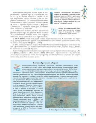 145
франція• поль верлен
Приятельські стосунки поетів ледве не обі­-
рвав постріл із револьвера: під час сварки в лип-
ні 1873 р. П. Верлен поранив А. Рембо, за що
був засуджений брюссельським судом до дво-
річного ув’язнення. У в’язниці він писав вірші,
які ввійшли до збірки «Романси без слів» (1874).
Ці поезії — вершина музикальності П. Верлена.
Кожна з них — справжня пісня душі, сумна і ве-
села, загадкова та мрійлива.
У цей час поет дізнався, що його дружина по-
рушила справу про розлучення. Коли 16 січня
1875 р. він вийшов на волю, ніхто, крім старень-
кої матері, не зустрічав його біля воріт в’язниці.
У 1870—1880-х роках поет дедалі більше звертається до Бога. У католицтві він відчув
силу, здатну протистояти брутальності життя та загальній зневірі. Релігійні настрої позна-
чилися на його збірці «Мудрість» (1881).
У 1884 р. вийшли друком збірка «Колись і недавно» і книжка літературно-критичних ста-
тей «Прокляті поети», до якої ввійшли нариси про шістьох поетів, зокрема й про А. Рембо,
С. Малларме та самого П. Верлена.
Естетичні принципи поета набули завершених форм у збірках останнього періоду «Лю-
бов» (1888), «Щастя» і «Пісні для неї» (1891). «Найперше — музика у слові!» — під таким гас-
лом відбувалась еволюція поета, який утвердив у поезії імпресіонізм і водночас був метром
символізму, хоча й не визнавав цього.
Виставка бунтівників у Парижі
Імпресіонізм починає свій відлік у мистецтві з виставки, яка отримала назву
«Салон відторгнутих» (1863). Художники, які відступили від академізму в жи­
вописі, насмілилися виставити свої роботи. Імператор Наполеон III (Луї Напо­
леон Бонапарт) звелів виокремити ці твори, що, з погляду журі, були «непри­
стойними», «неправильними», «нехудожніми». Відбраковані полотна були виставлені в тому
самому Палаці індустрії, що й експозиція офіційного салону, але в інших залах з окремим
входом. Так уперше в історії мистецтва був зафіксований принцип існування альтернативно­
го мистецтва. Цих художників стали називати «незалежними», «аморальними», «руйнівника­
ми пристойності». Глядачі пішли в той зал,
щоб остаточно засудити й осоромити від­
торгнутих митців, але багатьом сподоба­
лися ці шедеври. Першими художниками-
імпресіоністами стали Е. Мане, К. Моне,
Е. Деґа, О. Ренуар, К. Пі­ссарро, П. Сезанн
та ін. Термін «імпресіонізм» походить від
назви відомої картина К. Моне «Враження.
Схід сонця». Спочатку ця картина повинна
була називатися «Море», але в останню
хвилину автор вирішив її назвати інакше.
Підпис художника й дата — 1872 р. — не
відповідає реальній даті — 1873 р., коли
К. Моне малював цю картину в Гаврі з ві­
кна готелю, яке виходило на порт. Полотно
було внесене в каталог першої виставки,
створеної в 1874 р. Анонімним товари­
ством художників. К. Моне. Враження. Схід сонця. 1872 р.
«Поняття “імпресіонізм” асоціюється
передусім із певним періодом фран­
цузького живопису XIX ст., проте воно
пов’язане й з літературою та музикою.
Правильно оцінити значення імпресіо-
нізму можна, тільки осягнувши цю “три-
єдність”» (І. Карабутенко).
Лірика, на переконання П. Вер­
лена, має звертатися до душі
людини, змушуючи її «шукати
нову блакить, нову любов».
 