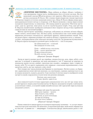 148
перехід до модернізму. взаємодія си мволізму й імпресіонізму. . .
«ПОЕТИЧНЕ МИСТЕЦТВО». Вірш увійшов до збірки «Колись і недавно» і
став програмним твором поета, відобразивши його естетичні погляди. Він був
написаний з нагоди 200-річчя виходу у світ трактату «Мистецтво поетичне» тео-
ретика класицизму Н. Буало. Збіг у назвах творів підкреслює свідоме прагнення
П. Верлена створити естетичну концепцію нового часу. Якщо Н. Буало сформулював прин-
ципи раціоналістичного методу в літературі, то П. Верлен визначив у своєму вірші основні
положення імпресіонізму та символізму: «Не можна повністю зрозуміти “Поетичне мисте-
цтво”, адже це, зрештою, лише пісня, та я й не став би будувати теорії». Утім, саме цей твір
П. Верлена якнайточніше відобразив особливості його творчого методу й був сприйнятий
символістами як поетичний маніфест.
Митець протиставляє традиційну літературу, побудовану на логічних зв’язках образів,
явищ і понять, поезії нового часу. На його думку, музикальність має стати новим засобом
вираження поетичного світовідчуття, найтонших вражень, найпотаємніших емоцій. Тому
він радить брати з віршових розмірів той, який не обтяжує, стримуючи поета, а, навпаки, —
«плине», віддзеркалюючи плин людських настроїв і почуттів. За допомогою музикальності
П. Верлен прагне відтворити духовний ореол особистості — світ її почувань.
Бо наймиліший спів — сп’янілий:
Він невиразне й точне сплів,
В нім — любий погляд з-під вуалю,
В нім — золоте тремтіння дня
Й зірок осіння метушня
На небі, скутому печаллю.
	 (Переклад Григорія Кочура)
Автор не просто називає реалії, що сприймає людина (погляд, день, зірки, небо), а під-
креслює ті асоціації та враження, які вони викликають у неї. У перекладі це передано за
допомогою тропів: погляд «любий», тремтіння дня «золоте», «метушня» зірок і «скуте пе-
чаллю» небо. Тут не просте порівняння світу природи з людськими переживаннями, а їхня
органічна єдність, яку має передати «спів» поезії.
Поет підкреслює також різницю між барвами та «відтінками». На його думку, за «барва-
ми» закріплюються певні змістові значення, а за «відтінками», навпаки, приховується те, що
не можна визначити, назвати, розуміти. Саме відтінки й півтони можуть відобразити певні
настрої та емоції, порушуючи усталені межі між різними явищами.
Відтінок лиш єднати може
Сурму і флейту, мрію й сон.
Для символістської естетики характерне усвідомлення того, що світ має певну мету,
до якої прагнуть творча уява й інтуїція митця. П. Верлен, відчуваючи потребу в наближенні
до все­світньої «таїни», в останній строфі немовби посилає свій «крилатий» вірш на пошуки
загадкової сутності.
Щоб вірш твій завше був крилатий,
Щоб душу поривав — шукати
Нову блакить, нову любов,
Щоб мчав, де далеч непохмура,
Де чари діє вітерець,
Де пахне м’ята і чебрець...
(Переклад Григорія Кочура)
Однак символісти завжди прагнули залишити нерозгадану таємницю — те, до чого зверта-
тимуться наступні покоління. Не винятком є й верленівський вірш, який неначе обривається
на півслові: «А решта все — література». Синтаксична фігура замовчування разом зі змі-
 