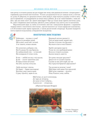 149
франція• поль верлен
ною ритму в останніх рядках ще раз підкреслює межу між раціоналістичною «літературою» і
справжнім «поетичним мистецтвом». Тільки для раціоналістів усе завжди ясно, а поетам,
на думку П. Верлена, не зрозуміло нічого, вони можуть лише відчути духовну сутність світу,
яка їх приваблює, не розкриваючи до кінця своєї глибини. Де ж ця «нова блакить», «нова лю-
бов», про які пише поет? Де «далеч непохмура»? Про це тільки може мріяти поетична душа,
бо, лише створюючи свою особливу дійсність, вона здобуває силу життя, волі та натхнення.
Верленівський вірш за своїм естетичним змістом і вишуканою формою є справжнім
твором нового «поетичного мистецтва», протиставленого не тільки правилам класицизму,
а й об’єктивістській ліриці парнасців, а також реалістичній літературі. Художні відкриття
поета сприяли подальшому утвердженню модернізму.
Поетичне мистецтво
Найперше — музика у слові!
Бери ж із розмірів такий,
Що плине, млистий і легкий,
А не тяжить, немов закови.
Не клопочись добором слів,
Які б в рядку без вад бриніли,
Бо наймиліший спів — сп’янілий:
Він невиразне й точне сплів,
В нім — любий погляд з-під вуалю,
В нім — золоте тремтіння дня
Й зірок осіння метушня
На небі, скутому печаллю.
Люби відтінок і півтон,
Не барву — барви нам ворожі:
Відтінок лиш єднати може
Сурму і флейту, мрію й сон.
Винищуй дотепи гризькі ті,
Той ум жорстокий, ниций сміх,
Часник із кухонь тих брудних —
Від нього плач в очах блакиті.
Хребет риториці скрути
Та ще як слід приборкай рими:
Коли не стежити за ними,
Далеко можуть завести.
Хто риму вигадав зрадливу?
Дикун чи то глухий хлопчак
Скував за шаг цей скарб, що так
Під терпугом бряжчить фальшиво?
Так музики ж всякчас і знов!
Щоб вірш твій завше був крилатий,
Щоб душу поривав — шукати
Нову блакить, нову любов,
Щоб мчав, де далеч непохмура,
Де чари діє вітерець,
Де пахне м’ята і чебрець...
А решта все — література.
А. Беклін. Повернен-
ня додому. 1887 р.
(Переклад Григорія Кочура)
 