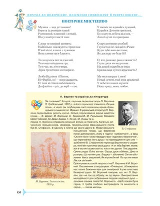 150
перехід до модернізму. взаємодія си мволізму й імпресіонізму. . .
Поетичне мистецтво
Музика — над усі закони!
Бери ж із розмірів такий
Розчинний, плинний і легкий,
Що у повітрі тане й тоне.
Слова ти вивіряй щомить:
Найбільше знаджують серця нам
П’яні пісні, в яких з туманом
Ясна зливається блакить.
То за вуалем погляд милий,
То сонця опівденна гра,
То в час, як літо умира,
Зірок тремтіння злотокриле.
Люби Відтінок і Півтон,
Не Фарби, ні! — вони жахають.
О, лиш відтінки наближають
До флейти — ріг, до мрії — сон.
У насміх не вдавайсь лукавий,
Цурайся Дотепів гризьких,
Бо плачуть небеса від них, —
Лихої кухні то приправи.
Стару риторику розбий!
Гнуздечки не скидай із Рими:
Куди тебе вона вестиме,
Як догляду не буде їй?
О, хто розкаже рим олживість?
Глухе дитя чи негр-пияк
На дикий підробили смак
Брязкальця дутого красивість?
Музики щоразу і знов!
Нехай летить твій спів крилатий
У небесах нових шукати
Нову красу, нову любов.
П. Верлен та українська література
За словами Г. Кочура, першим переклав твори П. Верлена
П. Грабовський: 1897 р. в його перекладі з’явилася «Осіння
пісня», а через рік опублікував свої переклади віршів фран­
цузького символіста І. Франко. В українській літературі П. Вер­
лена перекладали досить охоче. Серед перекладачів відомі майстри
слова — В. Щурат, М. Вороний, С. Твердохліб, М. Рильський, Михайло
Орест (Зеров), М. Драй-Хмара, Г. Кочур, М. Лукаш та ін.
Лірика П. Верлена справила великий вплив на творчість багатьох віт­
чизняних письменників. Зокрема, прихильником французького поета
був В. Стефаник. В одному з листів до свого друга В. Морачевського
письменник писав, що Верленові
поезії допомагають йому в години «сумовитості», а вірш
«Осінняпісня»можепередати все «журливе й безкінечне»,
що переповнює його душу. І на підтвердження цих слів —
зроблений В. Стефаником переклад Верленового шедев­
ра, який він пропонує увазі друга: «А от хіба Верлен, може,
хоч в частині скаже вам те, чого я не здатен. Тихі ридання.
Сумно ридає Осінь вогкая. Серце дрож обіймає, Дика ж
розпука, Що на нім грає. Блуджу — зболений, Світом збо-
леним. Увесь змарнілий, Як вітром битий. По пустих нивах
Листок зів’ялий».
Орієнтувався у своїй творчості на П. Верлена й М. Воро­
ний. Письмен­ник стверджував: «Очевидно, зближувало
нас палке бажання віри для зневіреної й уже властиво
безвірної душі». М. Вороний говорив, що, як і П. Вер­
лен, іде «не так од образу, як од звука». Використання
мелодійності для зображення порухів людської душі —
основ­на ознака поезії М. Вороного. «Щоб поезія була
гарна, її треба глибоко вистраждати та виносити в
серці», — писав митець.
М. Бурачек. Золота осінь.
1916 р.
В. Стефаник
 