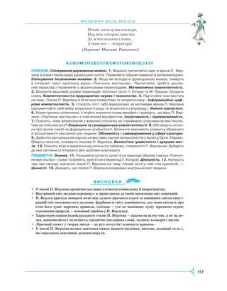 151
франція• поль верлен
Нехай, коли душа похмура,
Над нею з вітром лине він,
Де м’ята польова і кмин...
А інше все — література!
(Переклад Максима Рильського)
Ключові. Спілкування державною мовою. 1. Виразно прочитайте один із віршів П. Вер­
лена в різних перекладах українських поетів. Порівняйте образи-символи й ритмомелодику.
Спілкування іноземними мовами. 2. Якщо ви володієте французькою мовою, знайдіть
в Інтернеті текст оригіналу вірша «Поетичне мистецтво». Прочитайте, зробіть дослів­
ний переклад і порівняйте з українськими перекладами. Математична компетентність.
3. Визначте віршовий розмір перекладів «Осінньої пісні» Г. Кочура та М. Лукаша. Складіть
схему. Компетентності в природничих науках і технологіях. 4. Підготуйте тези виступу
на тему «Поезія П. Верлена й естетика символізму та імпресіонізму». Інформаційно-циф-
рова компетентність. 5. Створіть пост (або відеоролик) за мотивами віршів П. Верлена
(аргументуйте свій вибір візуального ряду та музичного супроводу). Уміння навчатися.
6. Користуючись словником, з’ясуйте значення слова маніфест і доведіть, що вірш П. Вер­
лена «Поетичне мистецтво» є поетичним маніфестом. Ініціативність і підприємливість.
7. Поясніть, чому імпресіонізм у живописі спочатку не сприймали сучасники як мистецтво.
Чим це пояснюється? Соціальна та громадянська компетентності. 8. Обговоріть питан­
ня про вплив поезії на формування особистості. Визначте важливість розвитку образного
й асоціативного мислення для людини. Обізнаність і самовираження у сфері культури.
9. Здійсніть віртуальну екскурсію на виставку картин імпресіоністів у музеї д’Орсе (Париж).
Оберіть полотна, спів­звучні поезіям П. Верлена. Екологічна грамотність і здорове жит-
тя. 10. Опишіть власні враження від осіннього пейзажу, створеного П. Верленом. Доберіть
до них світлини (з Інтернету або зроблені власноруч).
предметні. Знання. 11. Розкрийте сутність сугестії на прикладі образів з вірша «Поетич­
не мистецтво»: сурма та флейта, мрія й сон (переклад Г. Кочура). Діяльність. 12. Напишіть
твір про світове значення поезії П. Верлена на тему «Нехай летить твій спів крилатий…».
Цінності. 13. Доведіть, що поезія П. Верлена розкриває внутрішній світ людини.
Ви с н о в ки
•	 У поезії П. Верлена органічно поєднані елементи символізму й імпресіонізму.
•	 Внутрішній світ людини перевищує в ліриці митця за своїм значенням світ зовнішній.
•	 П. Верлен прагнув знищити межі між душею ліричного героя та зовнішнім світом (внут-
рішній світ наповнюється звуками, фарбами зі світу зовнішнього, але вони свідчать про
стан його душі; марення, привиди, спогади — усе це наповнює душу ліричного героя;
олюднення природи — основний прийом у П. Верлена).
•	 Характерні ознаки індивідуального стилю П. Верлена — акцент на відчуттях, а не на ре-
чах, живописність і музичність, органічне поєднання слова, музики, кольорів і звуків.
•	 Ліричний сюжет у творах митця — це рух почуттів і плинність вражень.
•	 У поезії П. Верлена велике значення мають нюанси (відтінки, півтони, асоціації та ін.),
які передають невловимі душевні порухи.

 
