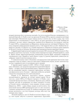 153
франція • артю р рембо
яскраві свідчення його тогочасних настроїв. Але після падіння Комуни, зневірившись у со-
ціальній боротьбі, А. Рембо в листі до друга від 10 липня 1871 р. просить знищити свої твори
про комунарів. Письменник шукає іншого шляху в поезії, яка, на його думку, має стати
пророчицею та ясновидицею, У листі 1871 р. до свого шкільного вчителя Ж. Ізамбара він
стверджує, що поет, віщун і провидець, повинен бути Прометеєм, іти попереду людства.
У серпні 1871 р., повернувшись до Шарлевіля, Артюр надсилає свої вірші П. Верлену. Хло-
пець зачарував своїми рядками відомого поета, і той запросив його до себе. Знайомство пе-
реросло в дружбу. П. Верлен та А. Рембо вирушили з Парижа на пошуки нових вражень
до Бельгії, а потім до Лондона. Цілий рік вони мандрували разом дорогами Європи.
У другий період короткочасної творчості (з початку 1871 до початку 1872 р.) поезія А. Рем-
бо набула трагічного звучання. З-поміж інших вирізняється вірш «П’яний корабель», який
С. Цвейг назвав «фантасмагоричним сновидінням, бунтом фарб, химерною симфонією
лихоманячих слів». Корабель, який збився з курсу й утратив управління, символічно ві-
дображає творчі й життєві пошуки поета.
У символістському сонеті «Голосівки» декларувалися нові принципи мистецтва: пере-
творення слова на символ, увага до смислового забарвлення звуків, велике значення від-
чуттів у сприйнятті світу та духовному житті людини.
У третій період творчості (1872—1873) А. Рембо написав
цикл «Осяяння», що засвідчив народження незвичайної форми
вірша — це вірш у прозі й ритмізована проза. Чарівною красою
віє від загадкових картин, створених гарячковою, нестрим-
ною фантазією поета. Головне — фіксація особистих настроїв
і відчуттів, незалежно від того, що їх викликало.
Розрив із П. Верленом, відсутність коштів, духовна
невлаш­тованість призвели до гострої творчої кризи. Після
того як у липні 1873 р. П. Верлен стріляв в А. Рембо, схви-
льований Артюр наче впав у лихоманку. Криком душі, зойком
людини, яка вже не розраховує на чиюсь допомогу й кличе
в Усесвіті когось невідомого, стала книжка «Сезон у пеклі»
(Брюссель, 1873) — єдина збірка, видана за життя поета. Але
невеликий наклад (500 примірників) поет не зміг оплатити,
і книжки залишилися на складі. Їх знайшли випадково через
кілька десятиліть, а до того існувала легенда, ніби поет сам
знищив увесь тираж.
«П’яний корабель» долі А. Рембо остаточно збився з кур-
су: поет шукає забуття в алкоголі, наркотиках, бурхливих
А. Фантен-Латур.
За столом
(зліва — П. Верлен
та А. Рембо). 1872 р.
А. Рембо в Хагері.
1883 р.
 