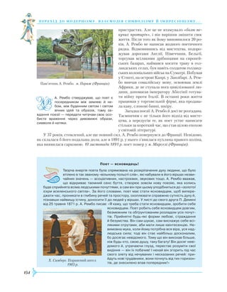 154
перехід до модернізму. взаємодія си мволізму й імпресіонізму. . .
пристрастях. Але це не втамувало «болю пе-
кучих протиріч», і він вирішив змінити своє
життя. Після того як йому виповнилося 20 ро­
ків, А. Рембо не написав жодного поетичного
рядка. Відмовившись від мистецтва, подоро-
жував дорогами Англії, Німеччини, Бельгії,
торгував всілякими дрібницями на європей-
ських базарах, наймався косити траву в гол-
ландських селах, був навіть солдатом голланд-
ських колоніальних військ на Суматрі. Побував
у Єгипті, на острові Кап­рі, у Занзібарі. А. Рем-
бо вивчав сомалійську мову, освоював землі
Африки, де не ступала нога цивілізованої лю-
дини, допомагав імператору Абіссінії готува-
ти війну проти Італії. В останні роки життя
працював у торговельній фірмі, яка продава-
ла каву, слонові бивні, шкіру.
Загадка поезії А. Рембо й досі не розгадана.
Таємничим є не тільки його відхід від мисте-
цтва, а передусім те, як поет устиг написати
стільки за короткий час, що став цілою епохою
у світовій літературі.
У 37 років, стомлений, але ще повний сил, А. Рембо повернувся до Франції. Невідомо,
як склалася б його подальша доля, але в 1891 р. у нього з’явилася пухлина правого коліна,
яка виявилася саркомою. 10 листопада 1891 р. поет помер у м. Марселі (Франція).
Поет — ясновидець!
Творча енергія поета була спрямована на розкріпачення духу людини, що було
втілено в так званому «вільному польоті слів», які набували в його віршах незви­
чайних значень — асоціативних, настроєвих, звукових тощо. А. Рембо вважав,
що відкриває таємний сенс буття, створює зовсім нову поезію, яка колись
буде сприйнята всіма людськими почуттями, а сам він при цьому уподібниться до «золотої
іскри вселенського світла». За його словами, поет має стати ясновидцем, щоб випере­
джати час, проникати в глибину речей та простору, охоплювати справжню сутність духу й,
пізнавши найвищу істину, доносити її до людей у віршах. У листі до свого друга П. Демені
від 25 травня 1871 р. А. Рембо писав: «Я кажу, що треба стати ясновидцем, зробити себе
ясновидцем. Поет робить себе ясновидцем довгим,
безмежним та обґрунтованим розладом усіх почут­
тів. Прийнятні будь-які форми любові, страждання
й безумства. Він сам шукає, сам виснажує себе всі­
лякими отрутами, аби мати лише квінтесенцію. Не­
вимовна мука, коли йому потрібна вся віра, уся над­
людська сила; тоді він стає найбільш досконалим,
бо досягає невідомого. Тому що він викохав більше,
ніж будь-хто, свою душу, таку багату! Він досяг неві­
домого й, утрачаючи глузд, перестає розуміти свої
видіння — він їх побачив! І нехай він згорить під час
свого злету від нечуваних і несказаних речей: при­
йдуть нові трудівники, вони почнуть від тих горизон­
тів, де знесилено впав попередник!»
А. Рембо стверджував, що поет є
посередником між землею й не­
бом, між буденним світом і світом
вічних ідей та образів, тому за­
вдання поезії — передати читачам своє осо­
бисте враження через дивовижні образи,
символи й натяки.
Пам’ятник А. Рембо. м. Париж (Франція)
Х. Симберг. Поранений ангел.
1903 р.

 