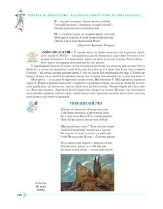 156
перехід до модернізму. взаємодія си мволізму й імпресіонізму. . .
У — жмури на морях, божественно глибокі,
І спокій пасовищ, і зморщок мудрий спокій —
Печать присвячених алхімії ночей;
О — неземна Сурма, де скрито скрегіт гострий,
Мовчання Янголів, Світів безмовний простір,
Омега, блиск його фіалкових Очей.
(Переклад Григорія Кочура)
«МОЯ ЦИГАНЕРІЯ». У цьому вірші яскраво виявляється характер лірич-
ного героя А. Рембо — мандрівника, який подорожує дорогами Всесвіту в по-
шуках незнаного. І супроводжує героя на його нелегких шляхах Муза. Вона —
його хрест та відрада, покликання й сенс життя.
У вірші протиставлено буденне, земне існування високому поетичному натхненню. Поету
байдуже, у якому жалюгідному стані його одяг і взуття, чи є в нього їжа й дах над головою.
Головне — це поезія, що дає наснагу жити. У той час, коли був створений цей твір, А. Рембо ще
вірив у велику силу поезії й віддавався своєму поетичному покликанню з усім запалом юності.
Молодість — стан душі й ліричного героя поета. Письменник Г. Міллер якось порівняв
героя А. Рембо в ранній період його творчості з вільним вітром, що своєю свіжістю й енер-
гією пробуджує до життя все, що зустрічається на його шляху. Таким вітром віє і від соне-
та «Моя циганерія». Ліричний герой вірша йде вперед за своєю Музою, і це відповідає
внут­рішнім поривам самого поета, який своєю новаторською поезією прокладав людству
нові шляхи до істини та гармонії.
Моя циганерія
Руками по кишенях обмацуючи діри
І ліктями світивши, я фертиком ішов,
Бо з неба сяла Муза! Її я ленник вірний,
Ото собі розкішну вигадував любов!
Штани нінащо стерті? Та по коліно море!
Адже котигорошку лиш рими в голові.
Як зозулясті кури, сокочуть в небі зорі,
А під Чумацьким Возом — банкети дарові.
Розсівшись при дорозі, ті гомони лелію,
Роса на мене впала, а я собі хмелію,
Бо вересневий вечір — немов вино густе.
А. Беклін.
На морі.
1880 р.
 