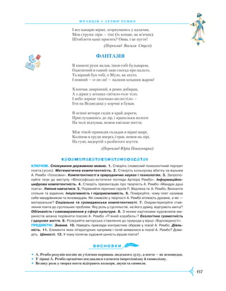 157
франція • артю р рембо
І все капарю вірші, згорнувшись у калачик.
Мов струни ліри — тіні (їх копаю, як м’ячик).
Штиблети каші просять? Овва, і це пусте!
(Переклад Василя Стуса)
Фантазія
В кишені руки вклав, ішов собі бульваром,
Одягнений в самий лиш спогад про пальто,
Та вірний був тобі, о Музо, як ніхто,
I повний — о-ля-ля! — палким кохання жаром!
Хлопчак замріяний, я рими добирав,
А з дірки у штанах світило голе тіло,
I небо зоряне тихенько шелестіло —
Ген на Ведмедиці у корчмі я бував.
В осінні вечори сидів я край дороги,
Прислухавшись до зір, і крапельки вологи
На чолі відчував, немов хмільне пиття;
Між тіней-привидів складав я вірші щирі,
Коліном в груди вперсь і грав, немов на лірі,
На гумі, видертій з розбитого взуття.
(Переклад Юрія Покальчука)
Ключові. Спілкування державною мовою. 1. Створіть словесний психологічний портрет
поета (усно). Математична компетентність. 2. Створіть кольорову абетку за віршем
А. Рембо «Голосівки». Компетентності в природничих науках і технологіях. 3. Запропо­
нуйте тези до виступу «Філософсько-естетичні погляди Артюра Рембо». Інформаційно-
цифрова компетентність. 4. Створіть презентацію про творчість А. Рембо «Мандри душі
поета». Уміння навчатися. 5. Порівняйте ліричних героїв П. Верлена та А. Рембо. Визначте
спільне та відмінне. Ініціативність і підприємливість. 6. Поміркуйте, чому поет називав
себе мандрівником та ясновидцем. Які символи у творчості А. Рембо втілюють духовне, а які —
матеріальне? Соціальна та громадянська компетентності. 7. Охарактеризуйте став­
лення поета до суспільних проблем. Яку роль у суспільстві, на його думку, відіграють митці?
Обізнаність і самовираження у сфері культури. 8. З якими картинами художників-ма­
риністів можна порівняти поезію А. Рембо «П’яний корабель»? Екологічна грамотність
і здорове життя. 9. Розкрийте авторське ставлення до природи у вірші «Відповідності».
предметні. Знання. 10. Наведіть приклади контрастних образів у поезії А. Рембо. Діяль-
ність. 11. Елементи яких літературних напрямів і течій виявилися в поезії А. Рембо? Дове­
діть. Цінності. 12. У чому полягає художня цінність віршів поета?
Ви с н о в ки
•	 А. Рембо розумів поезію як утілення поривань людського духу, а поета — як ясновидця.
•	 У ліриці А. Рембо органічно поєдналися елементи імпресіонізму й символізму.
•	 Велику роль у творах поета відіграють кольори, звуки та символи.
 