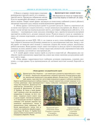 159
зміни в драматург ії на межі Х І Х – хх ст.
2. Якщо в «старому» театрі перед глядачами
розігрувалися трагедії в житті, то в «новому» —
трагедії життя. Предметом зображення митців
були не надзвичайні обставини, а повсякденне
життя людини. Творці «нової драми» закликали до осмислення глибинної сутності дійсності,
звільнення людського духу, пошуку шляхів відновлення гармонії світу.
3. «Нова драма» започаткувала ідейні та духовні дискусії. Замість зовнішньої дії,
за якою спостерігали глядачі (читачі), у театрі запанувала внутрішня дія. Якщо в «ста-
рому» театрі автори наслідували реальне життя, достовірно зображували дійсність, то в
«новому» — відтворювали лише загальну атмосферу часу, прагнучи показати внутрішні
протиріччя особистості, духовні пошуки епохи. Рушієм сюжету стали не зовнішня ін-
трига, дії, вчинки персонажів, а психологічні колізії, зіткнення ідей та моральних прин-
ципів.
4. Драматурги на межі XIX—XX ст. не ставили за мету точно відобразити певні події,
їхня творчість визначається більшою умовністю та узагальнюючим смислом. Автор у «но-
вій драмі» не виявляв своєї позиції, а спонукав глядача або читача думати, аналізувати,
робити висновки. Якщо раніше глядач лише спостерігав за дією на сцені й співчував пер-
сонажам, на яких дивився зовні, то тепер глядач мав упізнати себе, переживати й мислити
разом із героями, залучений до «внутрішньої дії».
5. У «новій драмі» немає поділу героїв за участю в сюжетній дії. «Внутрішня дія» по-
збавляє героїв однозначних характеристик, кожен має певне значення для розуміння ідей-
ного змісту твору.
6. «Нова драма» характеризується глибиною духовних переживань, сумнівів, роз-
думів, а «стара драма» була проповідником дії, активної життєвої позиції, боротьби за
ідеали.
Драматурги про «новий театр»
«Ми боролися не тільки за “новий театр”,
а й за нову людину та новий світ» (Б. Шоу).
«Нова драма» на українській сцені
Драматургія Лесі Українки — це новий крок у розвитку європейського «ново­
го театру». Українська письменниця створила поетично-інтелектуальну дра-
му, вершинним твором якої стала драма-феєрія «Лісова пісня» (1911). Боротьба
ідей, думок, пристрастей, світоглядів поєдналися в драмі з глибоким ліризмом.
Одвіч­ні проблеми морального вибору людини, пошуки гармонії між силами природи та по­
ступом цивілізації, міра відповідальності перед слабшими спрямували «внут­рішню дію»
твору Лесі Українки. Драматургічне
новаторство письменниці суго­лосне
пошукам В. Винниченка, М. Ку­ліша,
­Л. Курбаса. М. Куліш у своїй драма­
тургії про­йшов шлях від реалізму до
модернізму й показав, за його сло­
вами, «моральні втрати нового часу
в душах людей». Сміливі експеримен­
ти в теат­ральній системі Л. Курбаса в
співпраці з М. Ку­лішем свідчили про
оновлення національного театру й
прищеплення йому найкращих здо­
бутків європейського театру. Але ці
новації не сприйняла офіційна радян­
ська влада. М. Куліш і Л. Курбас були
заарештовані й розстріляні в урочищі
Сандармох (Карелія, Росія).
Козацький хрест
«Убієнним синам
України» в урочищі
Сандармох.
Карелія (Росія)
Інформація про
загиблих українців
в урочищі
Сандармох.
Карелія (Росія)
 