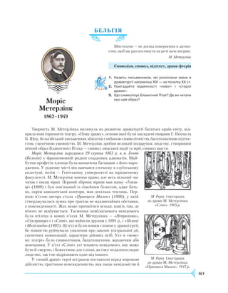 161
БЕЛ
ЬГ
ІЯ
Мистецтво — це досвід повернення в дитин-
ство, щоб ще раз поглянути на речі наче вперше.
М. Метерлінк
Символізм, символ, підтекст, драма-феєрія
1.	 Назвіть письменників, які розпочали зміни в
драматургії наприкінці ХІХ — на початку ХХ ст.
2.	 Пригадайте відмінності «нової» і «старої
драми».
3.	 Що символізує Блакитний Птах? Де ви читали
про цей образ?
Творчість М. Метерлінка вплинула на розвиток драматургії багатьох країн світу, від-
крила нові горизонти театру. «Нову драму», основи якої були закладені творами Г. Ібсена та
Б. Шоу, бельгійський письменник збагатив глибокою символічністю, багатозначним підтек-
стом, сценічною умовністю. М. Метерлінк зробив великий подарунок людству, створивши
вічний образ Блакитного Птаха — символ людської надії та мрії, символ щастя.
Моріс Метерлінк народився 29 серпня 1862 р. в м. Генті
(Бельгія) у франкомовній родині спадкових адвокатів. Май-
бутня професія хлопця була визначена батьками з його наро-
дження. У рідному місті він навчався спочатку в єзуїтському
колегіумі, потім — Гентському університеті на юридичному
факультеті. М. Метерлінк вивчав право, але весь вільний час
читав і писав вірші. Перший збірник віршів мав назву «Тепли-
ці» (1889) і був пов’язаний із сімейним бізнесом, адже бать-
ко, окрім адвокатської контори, мав декілька теплиць. Пер-
шою п’є­сою автора стала «Принцеса Мален» (1890), у якій
стверджувалася думка про трагізм не надзвичайних обставин,
а пов­сякденності.
Ж
ах може причаїтися всюди, навіть там, де
нічого не відбувається. Таємниця невблаганного невідомого
була втілена в нових п’єсах М. Метерлінка — «Непрохана»,
«Сім принцес» і «Сліпі», що вийшли друком у 1891 р., і «Пелеас
і Мелісанда» (1892). Ці п’єси були новим словом у драматургії,
бо повністю руйнували уявлення про закони те­атральної дії,
сценічних композицій, характери дійових осіб. Усе в «ново-
му театрі» було символічним, багатозначним, жахаючим або
мовчазним. У п’єсі «Сліпі» усі чекають невідомого, яке може
бути й смертю, і божеством, але сліпці, як і все недалекоглядне
людство, так і не відрізняють одне від іншого.
У «новій драмі» герої всі разом поставлені перед ворожою
дійс­ністю, трагічною повсякденністю, яка лякає невідомістю й
Моріс
Метерлінк
1862–1949
М. Реріх. Ілюстрація
до драми М. Метерлінка
«Принцеса Мален». 1917 р.
М. Реріх. Ілюстрація
до драми М. Метерлінка
«Сліпі». 1905 р.
 