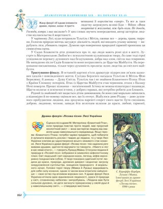 164
драматург ія напри кінці Х іх — на поч атку Х Х ст.
мешканці її королівства «хворі». Та все ж таки
людству загрожують великі біди — Війни: «Вони
могутніші й жахливіші, ніж будь-коли. Не доведи,
Господи, котра з них вислизне!» У цих словах звучить попередження, автор застерігає люд-
ство від насильства й жорстокості.
У чарівному Лісі, куди потрапили Тільтіль і Мітіль, оживає все — дерева, трави, твари-
ни. Голосом природи митець засуджує діяльність людей, які шкодять усьому живому — ви-
рубують ліси, убивають тварин. Думкою про повернення природної гармонії пронизана ця
символічна сцена.
У Садах Блаженств діти дізнаються про те, що люди мають різні цілі в житті. Зу-
стріч із Материнською Любов’ю є психологічною кульмінацією твору, бо саме тоді герої
усвідомили перевагу духовного над бездуховним, добра над злом, світла над темрявою.
Не випадково після Садів Блаженств вони потрапляють до Царства Майбуття. На пере-
конання письменника, тільки через духовність пролягає шлях людства до світлого май-
буття.
Трактування фіналу. В останній картині п’єси драматург підкреслив зв’язок казко-
вих ідеалів і повсякденного життя. Сусідка Берленго нагадала Тільтілю й Мітіль Фею
Берилюну, її донька — Душу Світла. Тільтіль так і не знайшов Блакитного Птаха: Птах
з Країни Спомину почорнів, Птах із Царства Майбуття став червоним, птахи з Палацу
Ночі померли. Процес пізнання — нескінченний. Істину не можна пізнати раз і назавжди.
Щастя полягає в осягненні істини, у добрих справах, які потрібно робити для ближніх.
Рідний та знайомий світ видається дітям дивовижним, бо вони самі морально змінилися,
а відповідно й по-новому оцінили все, що їх оточує. Відбулося диво Різдва — диво духов­
ного пробудження людини, яка зрозуміла нарешті секрет свого щастя: бути сміливою,
доброю, людяною, чесною, завжди йти нелегким шляхом до краси, любові, гармонії,
             Драма-феєрія «Лісова пісня» Лесі Українки
Сцена в лісі в драмі М. Метерлінка «Блакитний Птах»,
коли природа повстає проти людей, має пророчий
екологічний зміст — вона застерігає людину від сва­
вілля щодо навколишнього середовища. Якщо геро­
ям «Блакитного Птаха» потрібні чарівні предмети, щоб побачити
й зупинити ворожість рослин і тварин до людини, то у творі Лесі
Українки ключем до одухотворення всього неживого стає кохан­
ня. Леся Українка в драмі-феєрії «Лісова пісня» теж наділила речі
живими душами, здатністю відчувати та говорити. «Німого в лісі
в нас нема нічого», — говорить Лукашу Мавка. Стосунки людини й
природи в «Лісовій пісні» зображені в символіко-міфологічному
плані. Світ людський і світ народних казок, легенд, міфів нероз­
ривно поєднані між собою. У творі показано одвічний потяг лю­
дини до краси, природи, духовних джерел і водночас загрозу
знедуховлення суспільства, знищення природного й мораль­
ного начал. Головні герої твору (Мавка й Лукаш) відкривають
для себе силу кохання, однак із часом вони втратили найцінні­
ше — своє єство під впливом ворожих сил. У драмі-феєрії Леся
Українка втілила ідею відновлення людяності, краси й природи
у світі, сповненому небезпек і випробувань. «Людина має бути
сильною духовно, не дати загинути прекрасному у своїй душі й
у навколишньому світі», — стверджує мисткиня.
С. Караффа-Корбут.
Лукаш і Мавка.
Ілюстрація до драми-
феєрії Лесі Українки
«Лісова пісня».
1990-і роки
Жанр феєрії об’єднав елементи
драми, лірики, казки й притчі.
 