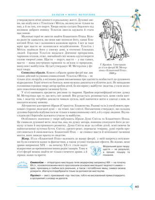 165
бель г ія • моріс метерлінк
утверджувати вічні цінності в реальному житті. Духовні змі-
ни, що відбулися з Тільтілем і Мітіль, вплинули не тільки на
них, а й на тих, хто поруч. Хвора онука сусідки Берленґо під
впливом доброго вчинку Тільтіля змогла одужати й стати
щасливою.
Маленькі герої не змогли знайти Блакитного Птаха. Кіль-
ка разів їм здавалося, що вони вже вхопили його, однак Бла-
китний Птах так і залишився казковою мрією. І все ж таки
мрія про щастя не залишилася нездійсненною. Тільтіль і
Мітіль знайшли його у своєму домі, в оточенні близьких
людей. Горлиця Тільтіля видалася Дівчинці прекрасним,
чарівним птахом, отже, звичайний світ можна одухотворити
силою творчої уяви. Щастя — поруч, щастя — у нас самих,
щастя — наша внутрішня гармонія та зв’язок із природою,
минулим і майбутнім. Ці ідеї утверджує М. Метерлінк у фі-
налі твору.
Символіка образів. Кожен з образів драми-феєрії має два
плани: дійсний та умовно-символічний. Тільтіль і Мітіль — не
тільки діти лісоруба, а втілення думки письменника про здатність особистості до духовного
відродження. Герої нічого не бояться, вони мужньо дивляться в обличчя долі. Не випадково
головними героями твору автор зробив дітей, бо він вірив у майбутнє людства, у сили моло-
дого покоління відкрити таємниці буття.
У п’єсі оживають предмети, рослини та тварини. Прийом персоніфікації втілює думку
М. Метерлінка про те, що весь світ живий. Він рухається, розвивається, живе своїм жит-
тям, і людству потрібно докласти чимало зусиль, щоб навчитися жити в злагоді з ним, не
шкодити всьому живому.
Абстрактно-алегоричні образи (Страхіття, Блаженства, Радощі та ін.) уособлюють при-
ховані сторони людської душі — як темні, так і світлі. Письменник стверджує, що складна
духовна боротьба відбувається не тільки в навколишньому світі, а й у серці людини. Від на-
слідків цієї боротьби залежить сучасне та майбутнє.
Особливого значення у творі набувають образи Душі Світла та Блакитного Птаха.
Це символи духовної мети людства, яка, на думку автора, повинна спонукати його до по-
шуку істини й внутрішнього розвитку. Душа Світла веде за собою дітей, освітлюючи їм
найпотаємніші куточки буття. Світло, урешті-решт, перемагає темряву, душі героїв про-
світлюються й оновлюються. Блакитний Птах — це символ щастя й непізнаної таємниці
життя, яких завжди прагнуло людство.
Жанр. П’єса «Блакитний Птах» належить до жанру феєрії, у якій напрочуд потужни-
ми були елементи казки та фантастики, а також усілякі театральні ефекти. Як відомо, межі
драми наприкінці XIX — на початку XX ст. стали надто
відкритими до проникнення інших родів і жанрів. Тому в
п’єсі-феєрії можна знайти не тільки елементи драми, а й
лірики, казки та притчі.
Символізм — літературно-мистецька течія модернізму наприкінці ХІХ — на початку
XX ст., основоположники якого проголосили основою мистецької творчості символ —
ідею, приховану в глибині всіх реальних, а також і потойбічних явищ; символ можна
розкрити, збагнути й відобразити тільки за допомогою мистецтва.
Підтекст — зміст, прихований «під» текстом, тобто не висловлений прямо й відкрито,
а зрозумілий з оповіді чи діалогів.


Т. Кусайло. Ілюстрація
до п’єси-феєрії М. Метер-
лінка «Блакитний Птах».
2000 р.
Моральний урок твору:
щастя — не результат,
а процес пошуку та
пізнання.
 