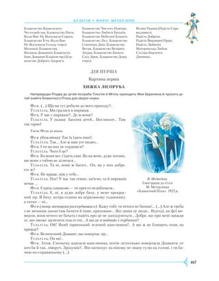 167
бель г ія • моріс метерлінк
Блаженство Вдоволеного
Честолюбства, Блаженство Пити,
Коли Вже Не Відчуваєш Спраги;
Блаженство Їсти, Коли Вже
Не Відчуваєш Голоду тощо).
Маленькі Блаженства.
Ватажок Домашніх Блаженств.
Інші Домашні Блаженства (Бла-
женство Доброго Здоров’я,
Блаженство Чистого Повітря,
Блаженство Любити Батьків,
Блаженство Небесної Блакиті,
Блаженство Лісу, Блаженство
Сонячних Днів, Блаженство
Весни, Блаженство Вечірніх
Заграв, Блаженство Бачити
Схід Зірок, Блаженство Дощу
тощо).
Великі Радощі (Радість Спра-
ведливості,
Радість Доброти,
Радість Виконаної Праці,
Радість Любити).
Материнська Любов.
Сусідка Берленго.
Дівчинка.
ДІЯ ПЕРША
Картина перша
Хижка лісоруба
Напередодні Різдва до дітей лісоруба Тільтіля й Мітіль приходить Фея Берилюна й просить ді­
тей знайти Блакитного Птаха для хворої онуки.
Фея. (…) Що ви тут робили до мого приходу?..
Тільтіль. Ми гралися в пиріжки.
Фея. У вас є пиріжки?.. Де ж вони?
Тільтіль. У палаці багатих дітей… Погляньте... Там
так гарно!
Тягне Фею до вікна.
Фея (біля вікна). Так їх їдять інші!..
Тільтіль. Так… Але ж нам усе видно…
Фея. І ти на них не сердишся?
Тільтіль. Чого б це?
Фея. Бо вони все з’їдять самі. Як на мене, дуже погано,
що вони з тобою не діляться…
Тільтіль. Та ні, вони ж багаті… Ох, як у них добре,
еге ж?
Фея. Не краще, ніж у тебе…
Тільтіль. Пхе! У нас так темно, затісно, та й пиріжків
немає …
Фея. Скрізь однаково — ти просто недобачаєш…
Тільтіль. Е, ні, я дуже добре бачу, у мене прекрас-
ний зір. Я бачу, котра година на церковному годиннику,
а татко — ні…
Фея (знову зненацька розсердившись). Кажу тобі: ти нічого не бачиш!... (…) Але ж треба
з не меншим завзяттям бачити й інше, приховане… Які дивні ці люди… Відтоді, як феї ви-
мерли, вони нічого не бачать і навіть про це не здогадуються… Добре, що при мені завжди
те, що зможе засвітити згаслі очі… А що це я виймаю з торбинки?
Тільтіль. Ой! Який гарненький зелений капелюшок!.. А що ж це блищить отам, на
пряжці?
Фея. Величезний Діамант, що повертає зір…
Тільтіль. Он як!..
Фея. Атож. Спочатку вдягаєш капелюшка, потім легесенько повертаєш Діаманта: от
хоч би й так, ліворуч. Зрозумів?.. Він натискує на нікому не знану ґулю на голові, і ти ба-
чиш по-справжньому (…).
В. Медвєдєва.
Ілюстрація до п’єси
М. Метерлінка
«Блакитний Птах». 1972 р.
 