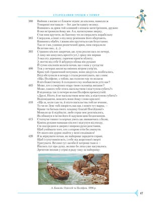 17
380	 Вийняв з вогню я і ближче підніс до кіклопа, навколо ж
	 Товариші поставали — бог дав їм одвагу велику.
	 Взявшись за дрюк той оливний з кінцем загостренним, дружно
	 В око встромили йому ми. А я, натиснувши зверху,
	 Став ним крутити, як бантину тесля свердлить корабельну
385	 Свердлом, а інші з-під низу ремінням його обертають,
	 Взявшись обабіч, і жваво він крутиться сам безустанно.
	 Так от і ми, узявши розпечений дрюк, ним свердлили
	 Велетню око… (…)
395	 Страшно кіклоп закричав, аж луна розляглась по печері,
	 З ляку ми кинулись врозтіч усі, і зразу він вирвав
	 З ока оту деревину, гарячою кров’ю облиту,
	 З люттю від себе її жбурнув обома він руками
	 Й гучно кіклопів волати почав, що з ним у сусідстві
400	 Теж у печерах жили на овіяних вітром узгір’ях.
	 Крик той страшенний почувши, вони звідусіль позбігались,
	 Вхід обступили в печеру і стали розпитувать, що з ним:
	 «Що, Поліфеме, з тобою, що голосно так ти волаєш
	 В ніч божественну й солодкого сну позбавляєш усіх нас?
405	 Може, хто з смертних отару твою силоміць виганяє?
	 Може, самого тебе хтось насильством і підступом губить?»
	 В відповідь так із печери волав Поліфем премогутній:
	 «Друзі, Ніхто, й не насильством мене він, а підступом губить!»
	 Відповідаючи, мовлять вони йому слово крилате:
410	 «Що ж, коли сам ти, й ніхто насильства тобі не вчиняє,
	 То чи не Зевс тобі хворість наслав, і поміч тут марна, —
	 Краще ти батька свого, владику благай Посейдона!»
	 Мовили це й відійшли; любе серце моє розсміялось,
	 Як обманув я ім’ям його й задумом цим бездоганним.
415	 Стогнучи тяжко і в корчах увесь аж звиваючись з болю,
	 Камінь руками намацав кіклоп і відсунув від входу,
	 Сів посередині в дверях і широко руки розставив,
	 Щоб упіймати того, хто з отарою хтів би умкнути.
	 От якого він дурня знайти у мені сподівався!
420	 Я ж міркувати почав, як найкраще зарадити справі,
	 Щоб і супутників всіх, і себе від жорстокої смерті
	 Урятувати. Всілякі тут засоби й хитрощі ткав я —
	 Йшлось тут про душу, велике бо лихо уже насувалось.
	 Зрештою визнав у серці я раду таку за найкращу:
С Т А Р О Д А В Н Я ГР Е Ц І Я • ГО М Е Р
А. Бьоклін. Одіссей та Поліфем. 1896 р.
 