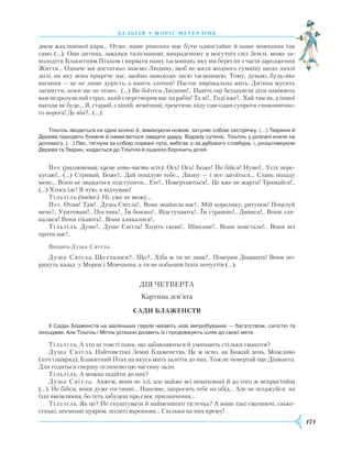171
бель г ія • моріс метерлінк
днем жахливішої кари… Отже, наше рішення має бути одностайне й наше мовчання так
само (…). Оця дитина, завдяки талісманові, викраденому в могутніх сил Землі, може за-
володіти Блакитним Птахом і вирвати нашу таємницю, яку ми берегли з часів зародження
Життя… Одначе ми достатньо знаємо Людину, щоб не мати жодного сумніву щодо лихої
долі, на яку вона прирече нас, щойно заволодіє цією таємницею. Тому, думаю, будь-яке
вагання — це не лише дурість, а навіть злочин! Настає вирішальна мить. Дитина мусить
загинути, поки ще не пізно. (…) Ви боїтеся Людини!.. Навіть оці беззахисні діти навіюють
вам незрозумілий страх, який і перетворив вас на рабів! Та ні!.. Годі вже!.. Хай там як, а іншої
нагоди не буде… Я, старий, сліпий, немічний, тремтячи, піду сам-один супроти споконвічно-
го ворога! Де він?.. (…)
Тільтіль зводиться на одне коліно й, вимахуючи ножем, затуляє собою сестричку. (…) Тварини й
Дерева підходять ближче й намагаються завдати удару. Відразу сутеніє. Тільтіль у розпачі кличе на
допомогу. (…) Пес, тягнучи за собою порвані пута, вибігає з-за дубового стовбура, і, розштовхуючи
Дерева та Тварин, кидається до Тільтіля й ошаліло боронить дітей.
Пес (розлючений; кусає геть-чисто всіх). Ось! Ось! Боже! Не бійся! Нумо!.. Усіх пере-
кусаю!.. (…) Стривай, Боже!.. Дай поцілую тебе… Лизну — і все загоїться… Стань позаду
мене… Вони не зважаться підступити… Еге!.. Повертаються!.. Це вже не жарти! Тримайся!..
(…) Хтось іде! Я чую, я відчуваю!
Тільтіль (падає). Ні, уже не можу…
Пес. Отам! Там!.. Душа Світла!.. Вона знайшла нас!.. Мій королику, рятунок! Поцілуй
мене!.. Урятовані!.. Поглянь!.. Їм боязко!.. Відступають!.. Їм страшно!.. Дивися!.. Вони зля-
калися! Вони тікають!.. Вони злякалися!..
Тільтіль. Душе!.. Душе Світла! Ходіть сюди!.. Швидше!.. Вони повстали!.. Вони всі
проти нас!..
Входить Душа Світла.
Душа Світла. Що сталося?.. Що?.. Хіба ж ти не знав?.. Поверни Діаманта! Вони по-
ринуть назад у Морок і Мовчання, а ти не побачиш їхніх почуттів (…).
ДІЯ ЧЕТВЕРТА
Картина дев’ята
Сади Блаженств
У Садах Блаженств на маленьких героїв чекають нові випробування — багатством, ситістю та
лінощами. Але Тільтіль і Мітіль успішно долають їх і продовжують шлях до своєї мети.
Тільтіль. А хто ці товсті пани, що забавляються й уминають стільки смакоти?
Душа Світла. Найтовстіші Земні Блаженства. Це ж ясно, як Божий день. Можливо
(хоч і навряд), Блакитний Птах на якусь мить залетів до них. Тож не повертай іще Діаманта.
Для годиться спершу оглянемо цю частину зали.
Тільтіль. А можна підійти до них?
Душа Світла. Авжеж, вони не злі, але майже всі невиховані й до того ж непристойні
(…). Не бійся, вони дуже гостинні… Напевне, запросять тебе на обід… Але не згоджуйся на
їхні вмовляння, бо геть забудеш про своє призначення…
Тільтіль. Як це? Не скуштувати й найменшого тістечка? А вони такі смачнючі, свіже-
сенькі, посипані цукром, политі варенням… Скільки на них крему!
 