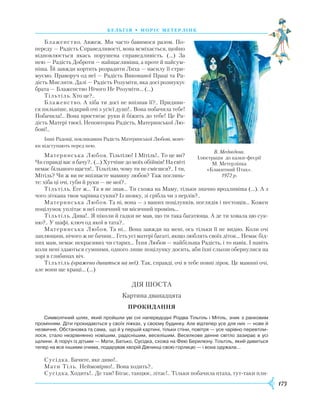 173
бель г ія • моріс метерлінк
Блаженство. Авжеж. Ми часто бавимося разом. По-
переду — Радість Справедливості, вона всміхається, щойно
відновлюється якась порушена справедливість. (…) За
нею — Радість Доброти — найщасливіша, а проте й найсум-
ніша. Їй завжди кортить розрадити Лиха — насилу її стри-
муємо. Праворуч од неї — Радість Виконаної Праці та Ра-
дість Мислити. Далі — Радість Розуміти, яка досі розшукує
брата — Блаженство Нічого Не Розуміти... (…)
Тільтіль. Хто це?..
Блаженство. А хіба ти досі не впізнав її?.. Придиви-
ся пильніше, відкрий очі з усієї душі!.. Вона побачила тебе!
Побачила!.. Вона простягає руки й біжить до тебе! Це Ра-
дість Матері твоєї, Неповторна Радість, Материнської Лю-
бові!..
Інші Радощі, покликавши Радість Материнської Любові, мовч-
ки відступають перед нею.
Материнська Любов. Тільтілю! І Мітіль!.. То це ви?
Чи справді вас я бачу?.. (…) Хутчіше до моїх обіймів! На світі
немає більшого щастя!.. Тільтілю, чому ти не смієшся?.. І ти,
Мітіль? Чи ж ви не впізнаєте мамину любов? Таж поглянь-
те: хіба ці очі, губи й руки — не мої?..
Тільтіль. Еге ж… Та я не знав… Ти схожа на Маму, тільки значно вродливіша (…). А з
чого зіткана твоя чарівна сукня? Із шовку, зі срібла чи з перлів?..
Материнська Любов. Та ні, вона — з ваших поцілунків, поглядів і пестощів… Кожен
поцілунок уплітає в неї сонячний чи місячний промінь…
Тільтіль. Дива!.. Я ніколи й гадки не мав, що ти така багатюща. А де ти ховала цю сук-
ню?.. У шафі, ключ од якої в тата?..
Материнська Любов. Та ні... Вона завжди на мені, ось тільки її не видно. Коли очі
заплющиш, нічого ж не бачиш… Геть усі матері багаті, якщо люблять своїх діток… Немає бід-
них мам, немає некрасивих чи старих… Їхня Любов — найбільша Радість, і то навік. І навіть
коли нені здаються сумними, одного лише поцілунку досить, аби їхні сльози обернулися на
зорі в глибинах віч.
Тільтіль (вражено дивиться на неї). Так, справді, очі в тебе повні зірок. Це мамині очі,
але вони ще кращі... (…)
ДІЯ ШОСТА
Картина дванадцята
Прокидання
Символічний шлях, який пройшли уві сні напередодні Різдва Тільтіль і Мітіль, зник з ранковим
промінням. Діти прокидаються у своїх ліжках, у своєму будинку. Але відтепер усе для них — нове й
незвичне. Обстановка та сама, що й у першій картині, тільки стіни, повітря — усе чарівно перевтіли­
лося, стало незрівнянно новішим, радіснішим, веселішим. Веселкове денне світло зазирає в усі
щілини. А поруч із дітьми — Мати, Батько, Сусідка, схожа на Фею Берилюну. Тільтіль, який дивиться
тепер на все іншими очима, подарував хворій Дівчинці свою горлицю — і вона одужала…
Сусідка. Бачите, яке диво!..
Мати Тіль. Неймовірно!.. Вона ходить?..
Сусідка. Ходить!.. Де там! Бігає, танцює, літає!.. Тільки побачила птаха, тут-таки пли-
В. Медвєдєва.
Ілюстрація до казки-феєрії
М. Метерлінка
«Блакитний Птах».
1972 р.
 