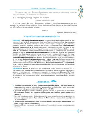 175
б е л ь г і я • м о р і с м е т е р л і н к
Хоче взяти птаха з рук Дівчинки. Вона інстинктивно противиться, і горлиця, скористав-
шись із непевності її рухів, виривається й відлітає.
Дівчинка (крик розпачу). Бабусю!.. Він полетів!..
Дівчинка заходиться плачем.
Тільтіль. Нехай… Не плач… Я його знову впіймаю!.. (Виходить на авансцену та звер-
тається до глядачів). Якщо знайдете Птаха, чи не могли б ви повернути його нам? Він нам
потрібен, аби стати щасливими, згодом…
З а в і с а.
(Переклад Дмитра Чистяка)
Ключові. Спілкування державною мовою. 1. Перекажіть сюжет казки-феєрії М. Ме-
терлінка: 1) для дітей; 2) для дорослих; 3) від імені Тільтіля; 4) від імені Киці. Математична
компетентність. 2. Дайте визначення понять «зовнішня дія», «внутрішня дія», «підтекст»,
«символ». Наведіть приклади понять з тексту казки «Блакитний Птах». Інформаційно-
цифрова компетентність. 3. Знайдіть в Інтернеті інформацію про прем’єру казки М. Ме-
терлінка, розкажіть про особливості першої вистави символістської драми. Уміння навча-
тися. ­4. Сформулюйте тезами основні положення філософії М. Метерлінка про сенс життя,
пізнання та щастя. Ініціативність і підприємливість. 5. Поясніть позицію, яку обирають
Хліб, Вогонь, Вода, Цукор, Молоко, коли діти опиняються в складних обставинах. Чим керу-
ються ці Душі перед загрозою Війни, Таємницями, нападом Тварин і Рослин? Соціальна та
громадянська компетентності. 6. Назвіть, які суспільно значущі гасла висуває драматург
на суд читача. Обізнаність і самовираження у сфері культури. 7. Перегляньте фільм
«Блакитний Птах» (реж. Дж. К’юкор, США—СРСР, 1976). Порівняйте авторських персона-
жів з героями екранізації драми М. Метерлінка. Екологічна грамотність і здорове жит-
тя. 8. Поясніть, якими образами-символами казки-феєрії автор попереджає про екологічну
катастрофу на Землі.
предметні. Знання. 9. Розкажіть про особливості «нової драми» на межі ХІХ–ХХ ст.
10. Доведіть, що драма М. Метерлінка належить до «нового театру». Наведіть приклади по-
єднання в п’єсі «відомого» і «невідомого», «видимого» і «невидимого». Цінності. 11. Помір-
куйте, які Товсті Блаженства вам здаються найнебезпечнішими. Поясніть, чому. Які з Домаш-
ніх Блаженств для вас найкращі? Чому? Чи всі Великі Радощі перелічив автор? Додайте
до них ще.
Ви с н о в ки
•	 «Новий театр» прийшов на зміну «старому» на межі ХІХ–ХХ ст. у час формування за-
сад модернізму, зокрема імпресіонізму та символізму. М. Метерлінк у своїх творах про-
довжив ідеї реформування драматургії Г. Ібсена та Б. Шоу.
•	 Драма М. Метерлінка є символістською драмою, багатою на приховані ідеї-символи та
багатозначний підтекст. У п’єсі-феєрії драматург поєднав елементи драми, лірики, казки
та притчі.
•	 Ідея одухотворення життя й відновлення втрачених зв’язків людини з природою та
власним внутрішнім світом була втілена М. Метерлінком у символічній казці-феєрії
«Блакитний Птах».
•	 Драматург поєднав у творі реальний та фантастичний плани, підкресливши зв’язок каз-
кових ідеалів і повсякденного життя.
•	 Блакитний Птах — це символ щастя й непізнаної таємниці життя, яких завжди прагнуло
людство.
 