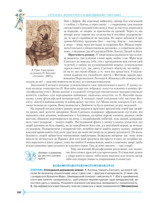 180
суч асна література в ю наць кому ч и танні
Пан і Дафніс. Як персонаж міфосвіту, вівчар був пов’язаний
і з небом, і з Богом, а через овець — з тваринним і рослинним
світом (навіть розумів їхню мову), тому до пастуха зверталися
за порадою, за ліками, за прогнозом на урожай. Через те, що
вівчарі жили окремо від суспільства й постійно подорожува-
ли, їх часто сприймали як чаклунів. Не варто забувати й про
давню біблійну традицію: Бог — пастир, Земля — пасовище,
а люди — вівці, яких доглядав та охороняв Бог. Можна порів-
няти Сантьяго з «божественною дитиною», з «героїчною дити-
ною», з людиною, що об’єднувала Небо, Землю, Людей та Бога.
Притчевість роману. У творі можна визначити три основ­
ні моменти, три ключові слова: мрія, любов і сон. Мрія веде
Сантьяго до пошуку себе, сон є провідником між світом ідей
та речей, а любов, як кульмінаційний момент, усвідомлення
героєм своєї суті, дає змогу Сантьяго збагнути, що вибір —
це не те, що герой обирає, а те, чого він зрікається. Усвідом-
лення відмови від спокійного життя з Фатімою заради про-
живання Персональної Легенди й обіцянка собі повернутися
згодом до неї — важливі моменти на шляху до самовдосконалення.
Закоханий Сантьяго починає усвідомлювати своє призначення в житті. У цьому та-
кож полягає новаторство П. Коельйо, адже він зображує почуття кохання в новому фі-
лософському сенсі. Якщо раніше в художній літературі письменники використовували
поняття «любов» для передавання найвищих людських почуттів, то П. Коельйо надає
цьому слову філософської інтерпретації. У коханні герой усвідомив себе часткою Все­
світу, збагнув найважливішу й наймудрішу частину тієї Мови, якою говорить Світ, яку
люди пізнавали серцем. Вона називалася Любов’ю та була давніша за рід людський.
На перший погляд, сюжет роману може видатися простим і зрозумілим: герой має засвої-
ти уроки, щоб досягти прозріння. Коли Сантьяго подорожує африканською пустелею, він
знаходить своє кохання, знайомиться з Алхіміком, зустрічає ворожі племена, ризикує своїм
життям, обіцяючи перетворитися на вітер, і, пограбований, побитий, ледь живий, розкриває
мету своєї подорожі — пошук скарбу. Несподіваний фінал, у якому хлопець дізнається, що
скарб заховано не біля пірамід, як це передбачали його сни, а в занедбаній церкві, де почала-
ся подорож. Подорожуючи у відкритий світ, потрібно вміти знайти дорогу додому, довіряти
власним мріям навіть тоді, коли здається, що вони вислизнули за рамки досяжності. На жаль,
більшість людей займається тимчасовими проблемами, безжально витрачає час, тому вони
ніколи не дістануться до Пірамід. Для того щоб зрозуміти цю просту істину, не потрібно на-
віть вирушати в довгу дорогу, тому що знайти її можна всюди, навіть у власному дворі: треба
тільки уважніше прислухатися до власного серця. Там, де воно заплаче, — там і скарб.
Твір насичений філософськими роздумами, але водно-
час його сюжет простий для прочитання. Усі важливі думки
у творі взято в лапки, тобто вони виділені для читача, автор
ніби сам підкреслював та увиразнював головні ідеї.
Ключові. Спілкування державною мовою. 1. Англієць говорить Сантьяго, що коли б «міг,
склав би величезну енциклопедію лише з двох слів — фортуна й випадковість. З таких слів
і складається Всесвітня Мова». Швейцарський психолог і мислитель К. Г. Юнґ в однойменній
статті ввів поняття «синхронічність», щоб описати творчий принцип таких випадковостей, які
постійно діють у природі. Розкрийте значення слів фортуна, випадковість і синхронічність.
2. Що відбувається в долі Сантьяго, коли він стикається з такою синхронічністю? Математична
«Алхімік» є романом,
що містить ознаки
притчі.
В. Єрко. Ілюстрація
до роману П. Коельйо
«Алхімік». 2003 р.
 