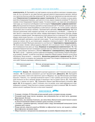 181
брази лія • П ауло коель йо
компетентність. 3. Пригадайте, які події привели хлопця до роботи в магазині з продажу криш­
талю. 4. Чи є логічним те, що саме Сантьяго здатний змінити й удосконалити магазин, який до
того протягом багатьох років був незмінним? 5. Чим Сантьяго відрізняється від власника мага­
зину? Компетентності в природничих науках і технологіях. 6. Якого розміру, на вашу думку,
мала бути Смарагдова Скрижаль, щоб умістити істини, відомі справжнім алхімікам? 7. Сантьяго
називає істини Смарагдової Скрижалі кодом. Чи можна сказати, що наука вже розшифрувала
певні коди, що стосуються світобудови чи життя людини? Інформаційно-цифрова компетент-
ність. 8. За допомогою Інтернету завітайте на персональний сайт П. Коельйо, напишіть про вра­
ження від прочитаних творів. 9. Доберіть із сайта митця ті світлини, які, на вашу думку, найкраще
презентують його як автора «Алхіміка». Прокоментуйте свій вибір. Уміння навчатися. 10. Коли
Сантьяго розпочинає свою подорож пустелею, він зустрічається з англійцем — студентом ал­
хімії. Багато в чому вони схожі між собою: обидва переслідують Персональну Легенду, обидва
стикаються з ідеями алхімії. Чим відрізняється їхній підхід до життя та навчання? 11. Чому Алхімік
обирає своїм учнем Сантьяго, а не англійця? 12. Прокоментуйте слова Алхіміка: «Я старий та
забобонний араб, який вірить у прислів’я свого краю: "Те, що сталося одного разу, може більше
ніколи не статися. Але те, що сталося двічі, неодмінно станеться й утретє"». 13. Які події зумів
передбачити Алхімік? Який урок мав винести з них Сантьяго? Ініціативність і підприємливість.
14. Коли роман «Алхімік» вийшов друком у Бразилії, його не визнали читачі. Створіть рекламу,
яка б привернула їхню увагу до твору. Соціальна та громадянська компетентності. 15. Чим
викликане бажання Сантьяго попередити жителів оази про небезпеку від воюючих племен? Яку
роль у цьому відіграє закоханість у Фатіму? Обізнаність і самовираження у сфері культури.
16. Уявіть, що ви — художник, до якого звертається видавець з пропозицією створити обкладин­
ку до роману «Алхімік», на якій він хоче бачити символічні образи роману. Опишіть (усно) вашу
обкладинку. Якщо можете — намалюйте. Екологічна грамотність і здорове життя. 17. Які
небезпеки чатують на людину, яка подорожує пустелею? Чого їй варто остерігатися? Як убезпе­
чити себе? Напишіть відповідь у таблиці (у зошиті).
Небезпеки подорожі
пустелею
Методи, які використовують
герої роману
Моя думка щодо ефективності
методів
предметні. Знання. 18. Сформулюйте критерії художності, які П. Коельйо втілив у романі
«Алхімік». 19. Чи належить алюзивність до них? Аргументуйте. Діяльність. 20. Пригадайте
притчу про юнака, який хотів навчитися щастя в Мудреця, яку цар Мелхиседек розповідає
Сантьяго. Поясніть, чи є критерій включення притчі в текст роману достатньою підставою,
щоб вплинути на його жанрову форму й визначати твір як роман-притчу. 21. Порівняйте
Сантьяго з героєм тієї притчі.  22. Порівняйте образи царя Мелхиседека й Алхіміка. Цін-
ності. 23. Як ви вважаєте, чому П. Коельйо чітко не вказав, коли саме відбуваються події,
зображені в романі? Чому Сантьяго в романі називається просто юнаком? 24. Які немате­
ріальні цінності здобуває Сантьяго в кінці своєї подорожі?
Ви с н о в ки
•	 У романі «Алхімік» П. Коельйо втілив власний досвід духовних шукань людини.
•	Головний герой твору постає людиною, яка усвідомлено йде до своєї мети, проживає
Персональну Легенду.
•	 Мова Світу, яку опановує Сантьяго, дає змогу йому збагнути ідею єдності всього сущого
на Землі й відповідно цінність кожного уроку на шляху до істини.
•	 «Алхімік» є романом-притчею, оскільки сюжет твору вмотивований повчальною ідеєю
пізнання світу героєм.
•	 Роман містить сюжетні алюзії на біблійні та міфологічні тексти, які надають глибини
філософському звучанню твору.
•	 Образ Сантьяго є авторським поєднанням рис художніх образів попередніх епох.


 
