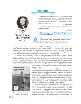 182
ШВЕЦІЯ
Поезія Транстремера пахне свіжим вітром із моря,
польовими квітами, хвоєю, горобиною, снігом. Цих
запахів надзвичайно багато, бо в його творах природа
присутня незмінно. Водночас є й запахи міста — метро-
політену, кави, газет.
Ю. Мусаковська
З жодним українським поетом Транстремера не
можна порівняти.
Л. Грицюк
Лірика, вірш у прозі, хайку, ліричний герой,
Нобелівська премія
1.	Що ви знаєте про Нобелівську премію в галузі літера­
тури? Творчість яких лауреатів цієї премії ви знаєте?
2.	Що вам відомо про ліричний жанр хайку?
3.	Що може бути предметом зображення в ліриці?
Тумас Йоста Транстремер народився 15 квітня 1931 р. у м. Стокгольмі (Швеція). Його
мати була шкільною вчителькою, а батько — журналістом. Сім’я розпалася, і Тумас зали-
шився з матір’ю. Улітку вони часто вирушали до моря, де на одному з островів Стокгольм-
ського архіпелагу мешкав його дід. Краса рідного краю припала до душі майбутньому по-
етові, його інтерес до життя та навколишнього світу був надзвичайним.
У шкільні та підліткові роки хлопець захоплювався різноманітними речами. Тумасом
керували енергетика пошуку й жага пізнання: «Я мріяв стати дослідником, мандрівником.
Нашими героями були Лівінгстон і Стенлі, узагалі люди такого кшталту. Завжди збирався в
Африку й інші далекі країни». А поки далекі подорожі доводилося відкладати, він ретельно
й завзято обстежував довкілля: «Коли мені було одинадцять років, я дуже зацікавився ко-
лекціонуванням комах. Біологія для мене завжди була дуже важливою. Я збирав переважно
жуків, у мене була велика колекція. Постійно блукав усюди із
сачком у руках».
Особистість і поетична свідомість Т. Транстремера формува-
лися в політичній атмосфері 1930–1940-х років. Незважаючи на
власний дитячо-підлітковий вік і на відстороненість Швеції від
воєнних подій того часу, Тумас цікавився соціальними й духовни-
ми проблемами дорослого світу: «Я виріс за часів Другої світової
війни. Серед родичів я був, мабуть, найвойовничішим антигітле-
рівцем. Узагалі, я був у дитинстві таким собі маленьким профе-
сором, діти так не мають поводитися. Я весь час усім читав
лекції —
­
і стежив за війною по газетах дуже уважно».
Після закінчення гімназії юний поет вступив до Сток-
гольмського університету, де вивчав психологію, а пара-
лельно студіював літературу, історію та релігію. Упродовж
1960–1966 рр. Т. Транстремер працював психологом у колонії
для неповнолітніх, у 1980-і роки — в Інституті праці консульту-
вав робітників, які отримали травми на виробництві. Він ціка-
виться й захоплюється музикою, передусім фортепіанною, сам
Тумас Йоста
Транстремер
1931–2015
Обкладинка до книжки спо-
гадів Т. Транстремера
 