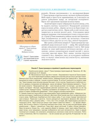 184
суч асна література в ю наць кому ч и танні
родний». Цілком умотивованим є те, що віршовані форми
Т. Транстремера в оригінальному звучанні позбавлені рими.
Якби вірші в прозі були заримованими, це б виглядало як
умисне руйнування жанру, як авторський експеримент.
Проте поет продовжив традицію вільного вірша.
Зазвичай вірші в прозі зображують буденні явища, утім,
їм надають відтінку таємничості. Подорожній зупинився
перед великим дубом… Дерево застигло на березі моря і ви-
дається скам’янілим лосем… Крона дуба в уяві читача пере-
творюється на величні розлогі роги... Споглядання краси
природи перериває тема надшвидкого темпу сучасного жит-
тя: «Сузір’я б’ють копитами у стійлах високо над деревами».
Зорі уподібнюються до коней, що застоялися, стомилися
чекати в стійлах, рвуться до лету, бігу, зміни й чергування.
Ще одним улюбленим жанром Т. Транстремера був тра-
диційний жанр японської поезії — хайку. Він приваблював
автора унікальним поєднанням форми й змісту. Цей жанр
вимагає не лише майстерності поетичного вислову, а й ла-
конізму, уміння сконцентрувати певний настрій у досить
стислому просторі вірша. Поет навіює читачам відчуття
плинності часу, привертає увагу до культурного надбання
світу та змушує замислитися над сенсом буття, значенням
людського життя.
Поезії Т. Транстреме­
ра є музичними за на­
строєм і звучанням.
Обкладинка до збірки
віршів Т. Транстремера
«20 віршів.
Вибрана поезія»
                Поезія Т. Транстремера в сприйнятті українських перекладачів
Українською мовою вірші Т. Транстремера перекладали Д. Павличко, Ю. Му-
саковська та Л. Грицюк.
Ю. Мусаковська пише про його поезію: «Зацікавилася творчістю Транстреме­
ра, коли перекладала добірку шведських класиків для антології світової поезії.
Оминути його було неможливо: живий класик, найвидатніший поет Швеції ХХ ст. Захоплює
вишуканістю мови й образів, тонким психологізмом. Я хотіла б написати чи сказати саме
так. Транстремер пише вільним віршем без рим і чіткого ритму. Українського любителя по­
езії не здивуєш складними метафорами, однак метафори Транстремера вражають. Тільки
він може сказати: "Незрозумілі дні. Дні — наче письмо ацтеків» чи спогади, «що мене про-
водять поглядом". Володіє надзвичайним умінням зупинити мить, подивитися на неї під
новим кутом і передати красу: "кораблі спочивають на поверхні літа», листя «схоже на сто-
рінки зі старих телефонних довідників". У його рядках упізнаєш музиканта».
Л. Грицюк коментує свою роботу над перекладом Транстремерових хайку: «Шведська гра­
матика нескладна, подібна до англійської. Дієслово обов’язково має бути на другому місці,
строга мова. Найбільше подобаються його вірші хайку. У них слова справді трапляються
наче вперше. Переклав із десяток. Інколи доводиться жертвувати формою або змістом.
Або втискуєш зміст у форму хайку — п’ять–сім–п’ять складів, або перекладаєш дослівно й
порушуєш ритм. "Біле сонце до синьої гори смерті самотньо біжить"— тут форма збере­
жена. Але на місці «біжить» в оригіналі використане слово, яке за змістом відповідає двом
українським — біжить і тренується. Тому зміст дещо неточний. У хайку «Сонце заходить.
Наші тіні велетні. Скоро тінь — усе» вдалося зберегти і форму, і зміст. Цикл хайку [Транстре­
мер] писав, коли працював у закладі позбавлення волі для неповнолітніх. Один із віршів
починається словами, які означають неправильно написане слово життя в множині. Тобто
слово з помилкою. Життя з помилкою — так він сказав про цих підлітків. Я переклав "не такі
життя"».
 