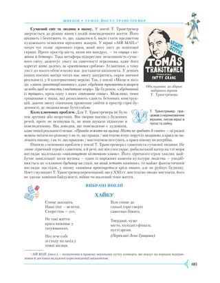 185
швеція • тумас йоста транстремер
Сучасний світ та людина в ньому. У поезії Т. Транст­ремер
звертається до різних явищ і подій повсякденного життя. Його
цікавить і бентежить те, що, здавалося б, мало стати предметом
художнього освоєння прозових жанрів. У вірші «АІR МАІL»1
читач чує голос ліричного героя, який несе лист до поштової
скрині. Проте простір міста, яким він мандрує, — то «пуща з ка-
міння й бетону». Така метафора підкреслює незатишність сучас-
ного світу, акцентує увагу на самотності персонажа, адже його
адресат живе далеко, за «ряхтливим сріблом» Атлантики, а тому
лист до нього обов’язково має доставити авіапошта. У деяких
інших поезіях митця читач має змогу зануритись, окрім звичної
реальності, у її альтернативну версію. Так, у поезії «Місце в лісі»
діє «закон гравітації навпаки», адже «будинок тримається якорем
за небо, щоб не впасти, і падатиме вгору». Це будинок, «збудований
із тріщин», крізь одну з яких «випливає сонце». Можливо, тими
тріщинами є вікна, які розколюють єдність бетонних конструк-
цій, даючи змогу сонячним променям увійти в простір сірої бу-
денності, де людина може бути собою.
Коло ключових проблем. Для Т. Транстремера не було
тем зручних або незручних. Він творив поезію з буденних
речей, проте не оспівував їх, не вчив шукати піднесене в
повсякденному. Він доводив, що повсякденне є художнім,
адже іншої реальності немає. «Правда лежить на вулиці. Ніхто не зробить її своєю» — ці рядки
можна читати по-різному: і як те, що правда / мистецтво існує поруч із людиною, а краса не на-
лежить ні­кому, і як те, що правдою / мистецтвом нехту­ють, а краса нікому не потрібна.
Однією з основних проблем у поезії Т. Транстремера є самотність сучасної людини. Не
лише ліричний герой є самотнім, а й речі, які він споглядає: рибальський катер на тлі моря
виглядає маленькою «виплюнутою кісточкою оливи». Його ліричного героя хвилює май-
бутнє цивілізації: коли музика — один із наріжних каменів культури людства — уподіб­
нюється до «скляного будинку на схилі, на який летить каміння», то майже фантастичним
виглядає наслідок, у якому «каміння прокочується крізь нього», але не руйнує будинку.
Поет і музикант Т. Транстремер переконаний, що у ХХІ ст. мистецтво зможе вистояти, його
не здолає каміння байдужості, війни чи шалений темп життя.
Вибрані поезії
Хайку
Сонце заходить.
Наші тіні — велетні.
Скоро тінь — усе.
Не такі життя:
краса виживає у
татуюваннях.
Ніч тече собі
зі сходу на захід у
темпі місяця.
Біле сонце до
синьої гори смерті
самотньо біжить.
Твердині, чуже
місто, холодні сфінкси,
пусті арени.
(Переклад Лева Грицюка)
Т. Транстремер пра­
цювавз неримованим
віршем, писав вірші в
прозі та хайку.
Обкладинка до збірки
вибраних віршів
Т. Транстремера
1
AIR MAIL (англ.) — позначення в правому верхньому кутку конверта, що вказує на порядок відправ-
лення й доставки вкладеної кореспонденції авіапоштою.
 
