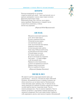 187
швеція • тумас йоста транстремер
Шторм
Раптом подорожній тут зустрічає
старий великий дуб, який — мов скам’янілий лось із
кроною завширшки з милю, перед чорно-зеленою
фортецею вересневого моря.
Північний шторм. Це в той час, коли зріють
грона горобини. Прокинешся у темряві і чуєш:
сузір’я б’ють копитами у стійлах
високо над деревами.
(Переклад Юлії Мусаковської)
AIR MAIL
Шукаючи поштової скриньки,
я ніс листа через місто.
В пущі з каміння й бетону.
Літаючий килим марки,
хитливі букви адреси,
плюс під печаткою моя правда,
ширяюча понад морем.
Атлантики ряхтливе срібло.
Гори хмар. Рибальський катер,
як виплюнута кісточка оливи.
І блідий шрам за кілем.
Тут внизу триває робота.
Я часто поглядаю на годинник.
Тіні дерев — то чорні цифри
у цій захланній тиші.
Правда на землі відпочиває,
та ніхто не наважиться взяти її.
Правда лежить на вулиці.
Ніхто не зробить її своєю.
(Переклад Дмитра Павличка)
Місце в лісі
По дорозі туди була пара переляканих крил, що
гуртувалися, — оце й усе. Ти ідеш на самоті. Високий
будинок, збудований всуціль із тріщин, будинок, що
вічно хитається, але не може впасти. Тисячосильне
сонце випливає крізь тріщину дому. У цій грі світла
закон гравітації діє навпаки: будинок тримається якорем
за небо, щоб не впасти, і падатиме вгору. Там ти
можеш розвернутись. Там ти можеш горювати. Там ти
можеш зустрітися з декотрими старими правдами, що
зачинені в комірчині. Ролі, які я маю й ношу глибоко в
собі, виринають, висять, наче висохлі черепи у батьківській
 