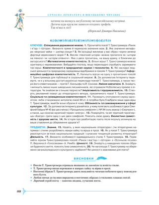 188
суч асна література в ю наць кому ч и танні
хатинці на якомусь загубленому меланезійському острівці.
Дитяча аура кружляє навколо огидних трофеїв.
Так м’яко в лісі!
(Переклад Дмитра Павличка)
Ключові. Спілкування державною мовою. 1. Прочитайте поезії Т. Транстремера «Ранок
і в’їзд» і «Шторм». Визначте пряме й переносне значення назв. 2. Яке значення метафо­
ри «морська чайка — шкіпер сонця»? 3. Які асоціації викликає у вас образ «чорно-зелена
фортеця вересневого моря»? 4. Вислів «північний шторм» можна прочитати як «шторм
на півночі» чи «шторм опівночі». Яке з двох прочитань, на вашу думку, є ближчим до
авторського? Математична компетентність. 5. Вільні вірші Т. Транстремера мовою
оригіналу є неримованими. Вибудуйте гіпотезу, якщо перекладачі спробують заримувати
такі вірші. Компетентності в природничих науках і технологіях. 6. Які наслідки люд­
ської діяльності в природному середовищі відображені в поезіях Т. Транстремера? Інфор-
маційно-цифрова компетентність. 7. Напишіть відгук на одну з прочитаних поезій
Т. Транстремера для публікації в соціальній мережі. 8. За допомогою Інтернету пере­
вірте, чи є у вільному доступі українські переклади поезій Т. Транстремера, а також тво­
ри його співвітчизників — поетів Ґ. Екельофа та Й. Сонневі. Уміння навчатися. 9. Знайдіть
і випишіть імена інших шведських письменників, які отримали Нобелівську премію з лі­
тератури. Чи знайомі ви з їхньою творчістю? Ініціативність і підприємливість. 10. Ство­
ріть рекламний плакат до літературного вечора, присвяченого поезії Т. Транстремера.
Соціальна та громадянська компетентності. 11. Проведіть опитування серед одно­
літків: якби створювали антологію поезії ХХ ст. й потрібно було б вибрати лише один вірш
Т. Транстремера, який би вони обрали й чому. Обізнаність та самовираження у сфері
культури. 12. За допомогою Інтернету дізнайтеся, у чому полягають особливості двох Сим­
фоній Гайдна № 45 фа-дієз мінор («Прощальна симфонія») і № 94 соль мажор («Сюрприз»),
а також, що означає музичний термін «алегро». 13. Поміркуйте, чи міг ліричний герой вір­
ша «Алегро» грати одну з цих двох симфоній. Поясніть свою думку. Екологічна грамот-
ність і здорове життя. 14. Як історія про реабілітацію поета після інсульту вплинула на
ваше ставлення до збереження здоров’я?
предметні. Знання. 15. Назвіть, у яких національних літературах і /чи літературних на­
прямах і стилях розробляють жанри хайку та вірша в прозі. 16. Як у поезії Т. Транстремера
реалізується зв’язок національних традицій і сучасних тенденцій розвитку літератури?
Діяльність. 17. Визначте особливості індивідуального стилю Т. Транстремера. 18. Порів­
няйте ліризм Транстремерових поезій «Ранок і від’їзд» і «Шторм» з «Осінньою піснею»
П. Верлена й «Голосівками» А. Рембо. Цінності. 19. Знайдіть у наведених поезіях обра­
зи буденного життя, поясніть їхню символічність. 20. Чи наголошує Т. Транстремер на збере­
женні загальнолюдського культурного надбання? Які цінності є важливими для поета?
Ви с н о в ки
•	 Поезія Т. Транстремера отримала визнання за лаконізм та ясність стилю.
•	 Т. Транстремер писав переважно в жанрах хайку та вірша в прозі.
•	 Поетичні образи Т. Транстремера дають можливість читачам побачити красу повсякден-
ного буття.
•	 Любов митця до музики виражена в поетичних образах і стильових ознаках поезії.
•	 Ліричний герой поета — самотня людина, сучасник поета.


 