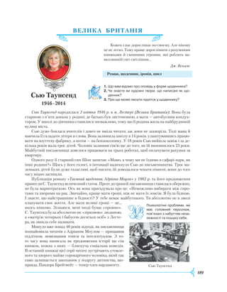 189
ВЕЛИКА БРИТАНІЯ
Кожен з нас дорослішає по-своєму. Але нікому
це не легко. Тому краще дорослішати з розумними
книжками й смішними героями, які роблять на-
вколишній світ світлішим...
Дж. Вільямс
Роман, щоденник, іронія, цикл
1.	Що вам відомо про оповідь у формі щоденника?
2.	Чи знаєте ви художні твори, що написані як що­
денник?
3.	Про що може писати підліток у щоденнику?
Сью Таунсенд народилася 2 квітня 1946 р. в м. Лестері (Велика Британія). Вона була
старшою з п’яти доньок у родині, де батько був листоношею, а мати — автобусним кондук-
тором. У школі до дівчинки ставилися зневажливо, тому що її родина жила на найбруднішій
вулиці міста.
Сью дуже боялася вчителів і довго не вміла читати, аж доки не захворіла. Тоді мама й
навчила її складати літери в слова. Вона залишила школу в 14 років, улаштувавшись працю-
вати на взуттєву фабрику, а потім — на бензоколонку. У 18 років Сью вийшла заміж і за де-
кілька років мала троє дітей. Чоловік залишив сім’ю ще до того, як їй випов­нилося 23 роки.
Майбутній письменниці довелося працювати на трьох роботах, щоб оплачувати рахунки за
квартиру.
Одного разу її старший син Шон запитав: «Мамо, а чому ми не їздимо в сафарі-парк, як
інші родини?» Щось у його голосі, в інтонації надихнуло Сью до письменництва. Троє ма-
леньких дітей були дуже галасливі, щоб писати, їй доводилося чекати півночі, вони до того
часу міцно засинали.
Публікація роману «Таємний щоденник Адріана Моула» у 1982 р. та його продовження
принесли С. Таунсенд величезний статок. Проте до грошей письменниця ставилася обережно,
не була марнотраткою. Ось як вона пригадувала про це: «Неможливо вибирати між сиро-
тами та хворими на рак. Звичайно, краще мати гроші, ніж не мати їх зовсім. Я була бідною.
І знаєте, що найстрашніше в бідності? У тебе немає майбутнього. Ти абсолютно не в змозі
планувати своє життя. Але мати великі гроші — це...
якось ніяково. Зізнаюся, мені іноді буває соромно».
С. Таунсенд була абсолютно не «зірковою» людиною,
а «матір’ю чотирьох і бабусею десятьох осіб» з Лесте-
ра, як звикла себе називати.
Минуло вже понад 40 років відтоді, як письменниця
познайомила читачів з Адріаном Моулом — прищавим
підлітком, невизнаним генієм та інтелектуалом. З то­
го часу вона написала як продовження історії ще сім
книжок, кожна з яких — блискуча соціальна комедія.
В останній книжці цієї серії читачі зустрічають утомле-
ного та хворого майже сорокарічного чоловіка, який так
само залишається закоханим у подругу дитинства, що-
правда, Пандора Брейтвейт — тепер член парламенту.
Сью Таунсенд
1946–2014
Психологічні проблеми, які
має головний персонаж,
пов’язані з набуттям неза­
лежності та пошуку себе.
Сью Таунсенд
 