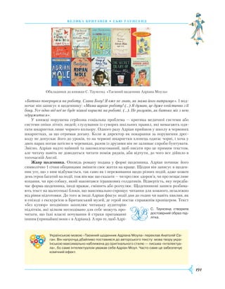 191
вели ка бри танія • сь ю таунсенд
«Батько повернувся на роботу. Слава Богу! Я вже не знаю, як мама його витримує». І вод-
ночас він записує в щоденнику: «Мама шукає роботу! (…) Я думаю, це дуже егоїстично з її
боку. Усе одно від неї не буде ніякої користі на роботі. (…). Не розумію, як батько міг з нею
одружитися».
У книжці порушена серйозна соціальна проблема — критика медичної системи або
системи опіки літніх людей; глузування із суворих шкільних правил, які вимагають одя-
гати шкарпетки лише чорного кольору. Одного разу Адріан прийшов у школу в червоних
шкарпетках, за що отримав догану. Коли ж директор як покарання за порушення дре­с-
коду не допускає його до уроків, то на червоні шкарпетки хлопець одягає чорні, і хоча у
двох парах ногам затісно в черевиках, разом із друзями він не залишає спроби бунтувати.
Звісно, Адріан надто наївний та закомплексований, щоб писати про це прямим текстом,
але читачу навіть не доводиться читати поміж рядків, аби відчути, до чого все дійшло в
тогочасній Англії.
Жанр щоденника. Оповідь роману подана у формі щоденника. Адріан починає його
символічно 1 січня обіцянками змінити своє життя на краще. Щодня він записує в щоден-
ник усе, що з ним відбувається, так само як і переживання щодо різних подій, адже кожен
день героя багатий на події, тож він має що сказати — чи про своє здоров’я, чи про нещасливе
кохання, чи про собаку, який наковтався іграшкових солдатиків. Відвертість, яку передба-
чає форма щоденника, іноді вражає, смішить або розчулює. Щоденникові записи розбива-
ють текст на малесенькі блоки, що максимально спрощує читання для кожного, незалежно
від рівня підготовки. До того ж іноді Адріан фіксує події дня до годин чи навіть хвилин, як
в епізоді з екскурсією в Британський музей, де герой постає справжнім хронікером. Текст
«без купюр» неодмінно захоплює читацьку аудиторію
підлітків, які цілком несподівано для себе можуть про-
читати, що їхні власні почування й страхи притаманні
іншим (принаймні вони є в Адріана). А про те, щоб Адрі-
Обкладинки до книжки С. Таунсенд «Таємний щоденник Адріана Моула»
С. Таунсенд створила
достовірний образ під­
літка.
Українською мовою «Таємний щоденник Адріана Моула» переклав Анатолій Са-
ган. Він напрочуд дбайливо поставився до авторського тексту: мова твору укра­
їнською максимально наближена до оригінального стилю — письма «інтелектуа­
ла», бо саме інтелектуалом уважав себе Адріан Моул. Часто саме це забезпечує
комічний ефект.
 