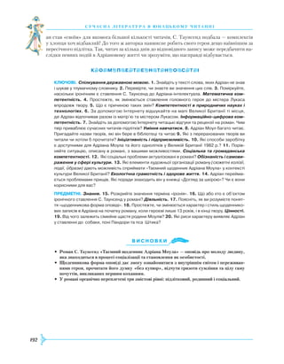 192
суч асна література в ю наць кому ч и танні
ан став «своїм» для якомога більшої кількості читачів, С. Таунсенд подбала — комплексів
у хлопця хоч відбавляй! До того ж авторка навмисне робить свого героя дещо наївнішим за
пересічного підлітка. Так, читач за кілька днів до відповідного запису може передбачити на-
слідки певних подій в Адріановому житті чи зрозуміти, що насправді відбувається.
Ключові. Спілкування державною мовою. 1. Знайдіть у тексті слова, яких Адріан не знав
і шукав у тлумачному словнику. 2. Перевірте, чи знаєте ви значення цих слів. 3. Поміркуйте,
наскільки іронічним є ставлення С. Таунсенд до Адріана-інтелектуала. Математична ком-
петентність. 4. Простежте, як змінюється ставлення головного героя до містера Лукаса
впродовж твору. 5. Що є причиною таких змін? Компетентності в природничих науках і
технологіях. 6. За допомогою Інтернету відшукайте на мапі Великої Британії ті місця,
де Адріан відпочивав разом із матір’ю та містером Лукасом. Інформаційно-цифрова ком-
петентність. 7. Знайдіть за допомогою Інтернету читацькі відгуки та рецензії на роман. Чим
твір приваблює сучасних читачів-підлітків? Уміння навчатися. 8. Адріан Моул багато читає.
Пригадайте назви творів, які він бере в бібліотеці та читає 9. Які з перерахованих творів ви
читали чи хотіли б прочитати? Ініціативність і підприємливість. 10. Які способи заробітку
є доступними для Адріана Моула та його однолітків у Великій Британії 1982 р.? 11. Порів­
няйте ситуацію, описану в романі, з вашими можливостями. Соціальна та громадянська
компетентності. 12. Які соціальні проблеми актуалізовані в романі? Обізнаність і самови-
раження у сфері культури. 13. Які елементи художньої організації роману (сюжетні колізії,
події, образи) дають можливість сприймати «Таємний щоденник Адріана Моула» у контексті
культури Великої Британії? Екологічна грамотність і здорове життя. 14. Адріан перейма­
ється проблемами прищів. Які поради знаходить він у книжці «Догляд за шкірою»? Чи є вони
корисними для вас?
предметні. Знання. 15. Розкрийте значення терміна «іронія». 16. Що або хто є об’єктом
іронічного ставлення С. Таунсенд у романі? Діяльність. 17. Поясніть, як ви розумієте понят­
тя «щоденникова форма оповіді». 18. Простежте, чи змінюється характер і стиль щоденнико­
вих записів в Адріана на початку роману, коли героєві лише 13 років, і в кінці твору. Цінності.
19. Від чого залежить сімейне щастя родини Моулів? 20. Які риси характеру виявляє Адріан
у ставленні до собаки, поні Пандори та пса Штика?
Ви с н о в ки
•	 Роман С. Таунсенд «Таємний щоденник Адріана Моула» — оповідь про молоду людину,
яка знаходиться в процесі соціалізації та становлення як особистості.
•	 Щоденникова форма оповіді дає змогу ознайомитися з внутрішнім світом і переживан-
нями героя, прочитати його думку «без купюр», відчути гризоти сумління та цілу гаму
почуттів, викликаних першим коханням.
•	 У романі органічно переплетені три змістові рівні: підлітковий, родинний і соціальний.

 
