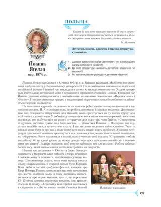 193
ПОЛ
Ь
ЩА
Кожен із нас хоче швидше вирости й стати дорос-
лим. Але дорослішання визначається не роками, а кіль-
кістю прочитаних книжок і відповідальних вчинків...
М. Мілкович
Детектив, повість, класична й масова література,
художність
1.	 Що вам відомо про жанр «детектив»? Які ознаки цього
жанру ви можете назвати?
2.	 До якої літератури належить детектив: класичної чи
масової?
3.	 Які таємниці може розгадати детектив-підліток?
Йоанна Яґелло народилася 14 серпня 1974 р. в м. Варшаві (Польща). Майбутня письмен-
ниця здобула освіту у Варшавському університеті. Після закінчення навчання на відділенні
англійської філології певний час викладала в цьому ж закладі мовознавство. Згодом працю-
вала вчителькою англійської мови в державних і приватних гімназіях і ліцеях. Тривалий час
Йоанна успішно співпрацювала з молодіжними польськими часописами «Перспективи» і
«Когіто». Нині письменниця працює у видавництві підручників з англійської мови та займа-
ється творчою діяльністю.
На запитання журналістів, допомагає чи заважає робота в освітньому видавництві в на-
писанні книжок, Й. Яґелло відповіла, що робота допомагає й заважає водночас. Допомагає
тим, що, створюючи підручники для гімназій, вона орієнтується на ту вікову групу, для
якої пише художні твори. У роботі над концепцією книжки письменниця разом із колегами
відстежує, що відбувається на ринку літератури для підлітків, чого бракує. «Створюючи
підручник, постійно думаю над його змістом, — зізнається Йоанна. — По-перше, що під-
літкам подобається, а що викличе нудьгу. І ще: як донести до них найважливіше. Текст у
книжці може бути ні про що, а може описувати щось цікаве, якусь проблему.
Х
удожня літе-
ратура для молоді повинна прокинутися від сплячки, спонукати ставити певні запитання,
як і підручник. Коли працювала в школі, одна учениця мені сказала: “Страшенно люблю
англійську, бо це єдині уроки, де можна довідатися щось про навколишній світ і погово-
рити про життя”. Відтоді стараюся, щоб мені не забракло тем для розмов».
Р
обота забирає
багато часу, який письменниця хотіла б витратити на творчість.
Йоанна має дві доньки — Юльку та Басю. Вони до-
помагають у творчості, адже читають її твори першими
й завжди можуть підказати, що цікавить сучасну мо-
лодь. Письменниця згадує, коли вона почала писати
«Каву з кардамоном», її старшій доньці було 15 років.
Вона любила читати, особливо фентезі, книжки про
Гаррі Поттера. Йоанна замислилася над тим, що книжок
про життя підлітків мало, а тому вирішила написа-
ти книжку про перше ко­хання, про те, що переживає
13–15-річна дівчина, яка шукає кохання, і що трапля-
ється на її шляху: «І спочатку моя героїня закохалася
в старшого за себе чоловіка, потім з’явився інший
Йоанна
Яґелло
нар. 1974 р.
Й. Яґелло з доньками
 