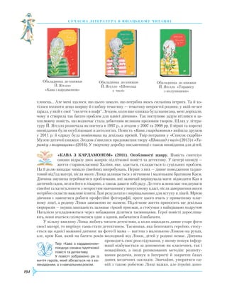 194
суч асна література в ю наць кому ч и танні
хлопець… Але мені здалося, що цього замало, що потрібна якась сильніша інтрига. Та й хо-
тілося охопити дещо ширшу й глибшу тематику — тематику непростої родини, у якій не все
гаразд, у якій є свої "скелети в шафі". Згодом, коли вже книжка була написана, мені дорікали,
чому я створила так багато проблем для однієї дівчини». Так поступово задум втілився в за-
хоплюючу повість, що водночас стала дебютним великим прозовим твором. Шлях у літера-
туру Й. Яґелло розпочала як поетеса в 1997 р., а згодом у 2007 та 2008 рр. її вірші та короткі
оповідання були опубліковані в антологіях. Повість «Кава з кардамоном» вийшла друком
у 2011 р. й одразу була номінована на декілька премій. Твір потрапив у «Список скарбів»
Музею дитячої книжки. Згодом з’явилися продовження твору «Шоколад з чилі» (2013) і «Ти-
рамісу з полуницями» (2016). У творчому доробку письменниці є також оповідання для дітей.
«КАВА З КАРДАМОНОМ» (2011). Особливості жанру. Повість синтезує
ознаки відразу двох жанрів: підліткової повісті та детективу. У центрі оповіді —
життя старшокласниці Халіни, яке, здається, складається із суцільних проблем.
На її долю випадає чимало сімейних випробувань. Перше з них — дивне поводження та рап-
товий від’їзд матері, після якого Лінка залишається з вітчимом і маленьким братиком Каєм.
Дівчина змушена перейматися проблемами, які зазвичай вирішувала мати: відводити Кая в
дитячий садок, везти його в лікарню, а також давати собі раду. До того ж вона має поєднувати
сімейні та хатні клопоти з непростим навчанням у випускному класі, після завершення якого
потрібно скласти важливі іспити. Їхні результати є вирішальними для вступу в ліцей. Мрією
дівчини є навчитися робити професійні фотографії, проте цього вчать у приватному плат-
ному ліцеї, а родину Лінки заможною не назвеш. Підліткове життя приносить ще декілька
сюрпризів — перша закоханість залишає гіркий присмак, а стосунки з найкращою подругою
Наталією ускладнюються через небажання ділитися таємницями. Герої повісті доросліша-
ють, вони вчаться спілкуватися одне з одним, вибачатися й вибачати.
У вільну хвилину Лінка любить читати детективи, а коли знаходить дивне старе фото
своєї матері, то вирішує сама стати детективом. Таємниця, яка бентежить героїню, стосу-
ється ще однієї маминої дитини: на фото її мама — вагітна з маленькою Лінкою на руках,
але, крім Кая, який на багато років молодший від Лінки, дітей у родині немає. Дівчина
проводить своє розслідування, у якому пошук інфор-
мації відбувається за допомогою як класичних, так і
новаційних, а іноді ризикованих методів: розпиту-
вання родичів, пошук в Інтернеті й закритих базах
даних медичних закладів. Звичайно, упоратися од-
ній з такою роботою Лінці важко, але героїні допо-
Обкладинка до книжки
Й. Яґелло
«Кава з кардамоном»
Обкладинка до книжки
Й. Яґелло «Шоколад
з чилі»
Обкладинка до книжки
Й. Яґелло «Тирамісу
з полуницями»
Твір «Кава з кардамоном»
поєднує ознаки підліткової
повісті та детективу.
У повісті зображено рік із
життя героїв, який збігається не з ка­
лендарним, а з навчальним роком.
 