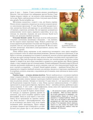 195
П оль ща • Й оанна яґелло
магає її друг — Адріан. З цим хлопцем дівчину познайомила
Наталія, і він поступово стає найкращим другом Халіни. Саме
Адріан підказує героїні, де і як шукати сліди втраченого брата
чи сестри. Проте, щоб розпізнати в їхніх стосунках щось більше,
ніж дружбу, Халіні потрібен час.
Містичним елементом у повісті є сни, які бачить героїня.
Описи нічних одкровень подаються на початку кожного розді-
лу невеликими прологами. У снах Халіна ніби занурюється у
своє дитинство, бачить або пригадує те, що відбувалося з нею,
з її матір’ю, утраченою дитиною. Ці сни-марення залишаються
невиясненими: читачі мають вирішити самостійно, чи це сни,
спогади, чи, можливо, підказки, які доля посилає Халіні на її
шляху для розгадки сімейної таємниці.
Стосунки батьків і дітей. Підліткам нелегко вибудовувати
стосунки з оточенням, насамперед з батьками, — так, напевно,
міг би сказати кожен персонаж твору. Повість демонструє де-
кілька варіантів розгортання стосунків між батьками та дітьми,
жодний з них не є ані ідеальним, ані трагічним. Й. Яґелло напо-
легливо демонструє можливість конструктивного діалогу між
батьками та дітьми.
Лінка любить матір, переживає за неї, намагається поговорити з нею, проте хворобли-
вість останньої стоїть на заваді важливим розмовам. Дівчина почувається самотньою, її три
бабусі та вітчим, незважаючи на готовність допомогти, неохоче діляться крихтами інформа-
ції щодо ще однієї дитини її матері. Іншу модель сімейних стосунків читач спостерігає в ро-
дині Адріана. Про своїх батьків він говорить неохоче, але читачам відомо, що батько хлопця
працює в лікарні й це дасть йому можливість зазирнути в деякі архівні дані. Матір Адріана
хворіє, а тому говорити про неї хлопцеві важко. Родина найкращої Лінчиної подруги Наталії
описана загальними штрихами як досить заможна, адже все літо однокласниця героїні про-
вела з матір’ю за кордоном — в Іспанії. Інший варіант родини — прийомні батьки Касі, які
намагаються створити сімейний затишок для дівчини, яка росла в сиротинці, переймаються
її потребами, купують, можливо, з надлишком, речі й книжки, яких дівчинка не мала в дитя-
чому будинку.
Героїня твору — сучасна дівчина-підліток. Читачі знайомляться з головною героїнею
твору з першого розділу. Упродовж року вони супроводжують дівчину в її навчанні, спіл-
куванні з друзями, пошуку правди та розгадки сімейної таємниці. Головна героїня змальо-
вана як реальна дівчина. Авторка не ідеалізує її: адже вона не є ані зразковою ученицею,
ані бездоганною подругою. Єдине, у чому Лінка здається найдосконалішою, є її любов і
прихильність до молодшого братика. Зреш­тою, Лінка — звичайна дівчина, мрійниця та реа­
лістка водночас. У неї є хобі — фотографування, якому вона хоче присвятити подальше
навчання. Вартість навчання в ліцеї є досить
дорогою, але, як каже їй Адріан, можна вигра-
ти конкурс та отримати грошову премію на
навчання. Для цього потрібно зробити серію
фотографій. Лінка не дуже вірить у свої сили,
навіть після тренування на зимових каніку-
лах. Вона зволікає з фотографуванням ледь
не до останнього дня навіть тоді, коли термін
подавання робіт продовжено. Проте навряд
чи можна говорити про її байдужість до май-
бутньої долі, радше про те, що дівчині важко
Обкладинка
до книжки Й. Яґелло
«Кава з кардамоном»
«…Як написати історію, щоб вона звуча­
ла правдиво... Мені це якось вдалося.
Ця історія одночасно й правдива, і не­
правдоподібна. Однак усі, хто її читав,
уважають її правдоподібною. Може, це
тому, що я так входжу в цей книжковий
вигаданий світ, ніби сама там насправ­
ді була. Я не відчуваю ніякого фальшу,
просто я є там, поміж тих героїв, вони
живуть своїм життям і, мабуть, тому такі
правдиві» (Й. Яґелло).
 