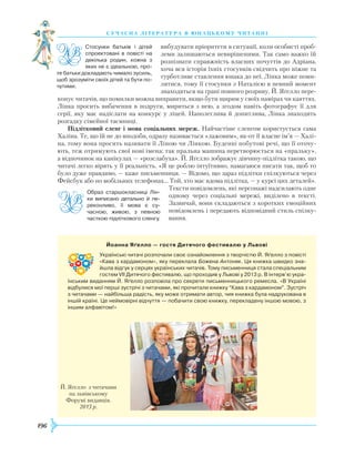 196
суч асна література в ю наць кому ч и танні
вибудувати пріоритети в ситуації, коли особисті проб­
леми залишаються невирішеними. Так само важко їй
розпізнати справжність власних почуттів до Адріана,
хоча вся історія їхніх стосунків свідчить про ніжне та
турботливе ставлення юнака до неї. Лінка може поми-
лятися, тому її стосунки з Наталією в певний момент
знаходяться на грані повного розриву. Й. Яґелло пере-
конує читачів, що помилки можна виправити, якщо бути щирим у своїх намірах чи каяттях.
Лінка просить вибачення в подруги, мириться з нею, а згодом навіть фотографує її для
серії, яку має надіслати на конкурс у ліцей. Наполеглива й допитлива, Лінка знаходить
розгадку сімейної таємниці.
Підлітковий сленг і мова соціальних мереж. Найчастіше сленгом користується сама
Халіна. Те, що їй не до вподоби, одразу називається «лажовим», як-от її власне ім’я — Халі-
на, тому вона просить називати її Ліною чи Лінкою. Буденні побутові речі, що її оточу-
ють, теж отримують свої нові імена: так пральна машина перетворюється на «пральку»,
а відпочинок на канікулах — «розслабуха». Й. Яґелло зображує дівчину-підлітка такою, що
читачі легко вірять у її реальність. «Я це роблю інтуїтивно, намагаюся писати так, щоб то
було дуже правдиво, — каже письменниця. — Відомо, що зараз підлітки спілкуються через
Фейсбук або по мобільних телефонах... Той, хто має вдома підлітка, — у курсі цих деталей».
Тексти повідомлень, які персонажі надсилають одне
одному через соціальні мережі, виділено в тексті.
Зазвичай, вони складаються з коротких емоційних
повідомлень і передають відповідний стиль спілку-
вання.
Стосунки батьків і дітей
спроектовані в повісті на
декілька родин, кожна з
яких не є ідеальною, про­
те батьки докладають чимало зусиль,
щоб зрозуміти своїх дітей та бути по­
чутими.
Образ старшокласниці Лін­
ки виписано детально й пе­
реконливо, її мова є су­
часною, живою, з певною
часткою підліткового сленгу.
Йоанна Яґелло — гостя Дитячого фестивалю у Львові
Українські читачі розпочали своє ознайомлення з творчістю Й. Яґелло з повісті
«Кава з кардамоном», яку переклала Божена Антоняк. Ця книжка швидко зна­
йшла відгук у серцях українських читачів. Тому письменниця стала спеціальним
гостем VII Дитячого фестивалю, що проходив у Львові у 2013 р. В інтерв’ю укра­
їнським виданням Й. Яґелло розповіла про секрети письменницького ремесла. «В Україні
відбулися мої перші зустрічі з читачами, які прочитали книжку “Кава з кардамоном”. Зустріч
з читачами — найбільша радість, яку може отримати автор, чия книжка була надрукована в
іншій країні. Це неймовірні відчуття — побачити свою книжку, перекладену іншою мовою, з
іншим алфавітом!»
Й. Яґелло з читачами
на львівському
Форумі видавців.
2013 р.
 