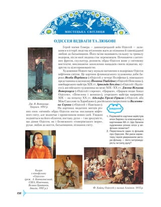 198
М
И
СТЕЦЬКА
 
СВІТЛ
И
ЦЯ
Одіссея
відва
ги
та
л
юбові
Герой поеми Гомера — давньогрецький воїн Одіссей — зали-
шився в історії людства втіленням жаги до пізнання й самовідданої
любові до батьківщини. Його ім’ям називають складну та тривалу
подорож, після якої людина стає переможцем. Починаючи з антич­
них фресок, скульптур, розписів, образ Одіссея живе у світовому
мистецтві, викликаючи захоплення нащадків своєю відвагою, му-
дрістю та цілеспрямованістю.
Х
удожники Нового часу шукали натхнення в подорожах Одіссея
міфічним світом. Це картини фламандського художника доби ба-
роко Якоба Йорданса («Одіссей у печері Поліфема»), німецького
представникакласицизмуЙоганнаТішбейна(«ОдіссейіПенелопа»),
швейцарського майстра
Х
ІХ ст. Арнольда Бекліна («Одіссей і Каліп-
со»), англійського художника на межі
Х
ІХ–ХХ ст. Джона Вільяма
Вотергауса («Одіссей і сирени», «Цирцея», «Цирцея подає бокал
Одіс­сею», «Пенелопа і женихи»), угорського майстра наприкінці
Х
ІХ — на початку
ХХ
ст. Адольфа Гіремі-Гіршля («Одіссей, або
Між Сциллою та
Х
арибдою»), російського імпресіоніста Валенти-
на Сєрова («Одіссей і Навсікая»).
На картинах видатних митців різ-
них епох «вічний» образ Одіссея постає посланцем міфіч-
ного світу, але водночас і провісником нових ідей. Уважно
подивіться на його обличчя, поставу, рухи — і ви зрозумієте,
що діями Одіссея, як і безмежного «гомерівського моря»,
рухає любов до життя, батьківщини, пізнання світу.
Ф. Хайєц. Одіссей у палаці Алкіноя. 1815 р.
Кадри
з кінофільму
«Одіссея»
(реж. А. Кончаловський,
США, Німеччина,
Велика Британія,
Італія, 1997 р.)
Дж. В. Вотергаус.
Цирцея. 1892 р.
1. Порівняйте картини майстрів
епох бароко та класицизму з
картинами ХХ ст. Що бачили
художники різних епох у мі­
фічних сюжетах?
2. Перегляньте один із фільмів
про Одіссея. Які риси харак­
теру героя увиразнили авто­
ри фільму — його хитромуд­
рість чи силу духу?
 