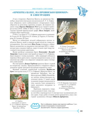 199
М
И
С Т Е Ц
Ь
К А С В І Т Л
И
Ц Я
«крихітка Цахес,
на
прізв
исько Цинобер»
в
іл
юстраціях
З часу створення «Крихітки Цахеса, на прізвисько Ци-
нобер» видатним німецьким письменником
Е
. Т. А. Гофма-
ном зображень цього найвідомішого літературного героя
зібралося на невеличку картинну галерею. До першого ви-
дання твору Карлом Фрідріхом Тіле були створені гравю-
ри на міді (1819–1820). УХ IХ ст. твір
Е
. Т. А. Гофмана ілю-
стрував відомий французький графік Поль Гаварні, який
створив образ-карикатуру.
У
ХХ
ст. до твору
Е
. Т. А. Гофмана зверталися художники
Н. Гольц, О. і В. Трауготи, О. Алімов, Д. Гордєєв, А. Гантіму-
рова, О. Аземша, В. Єрко.
Митці до найменших деталей зображували постать та
обличчя Цахеса, який із кожною новою підлістю ставав усе
потворнішим. Для мисткині Ніки Гольц головним в образі
Цахеса залишалися за традицією ілюстраторів
Х
ІХ ст. кари-
катурні риси людини-горбуна, поруч із яким герої твору ви-
глядають ідеальними красенями.
Відомі російські художники брати Олександр і Валерій
Трауготи створили цикл ілюстрацій до твору
Е
. Т. А. Гофмана.
Дуже цікавою є техніка малюнків — ніби «навиворіт» (білим по
чорному). Вони дають змогу глядачам зануритися в казку, де всі
уявлення про добро і зло, моральне і аморальне, красу і потвор-
ність знівельовані.
На ілюстраціях Дениса Гордєєва крихітка Цахес схожий
на неприємну людину. Правдоподібність створеного образу
допомагає краще зрозуміти внутрішню порожнечу героя.
Відомий сучасний український художник Владислав
Єрко ілюстрував казку
Е
. Т. А. Гофмана «Крихітка Цахес, на
прізви­сько Цинобер», яка ви-
йшла друком у 2006 р. Новий Ца-
хес нагадує деяких реальних по-
літичних діячів. У такий спосіб
художник підкреслив реальність
типу цахе­сів, їхню поширеність
серед загального потурання та
байдужості.
Проблеми, порушені у творі,
є актуальними й нині, тому каз-
ка постійно перевидається й ілюструється художниками різ-
них країн. Серед робіт останніх років привертають увагу ілю-
страції художника з Білорусі Віталія Дударенка.
Яке із зображень Цахеса вам здалося найбільш 1) ко­
мічним; 2) жахливим; 3) жалюгідним?
Аргументуйте. Поясніть задум художника.
О. Алімов. Ілюстрація
до повісті
Е
. Т. А. Гофмана
«Крихітка Цахес,
на прізвисько Цинобер».
1984 р.
Г. О. В. Трауготи. Ілюстрація
до повісті
Е
. Т. А. Гофмана
«Крихітка Цахес,
на прізвисько Цинобер».
2009 р.
Д. Гордєєв.
Ілюстрація до повісті
Е
. Т. А. Гофмана «Крихітка
Цахес, на прізвисько
Цинобер». 2010 р.
 