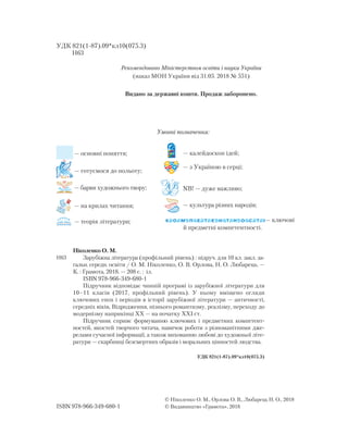 Умовні позначення:
— основні поняття;
— готуємося до польоту;
— барви художнього твору;
— на крилах читання;
— теорія літератури;
— калейдоскоп ідей;
— з Україною в серці;
NB! — дуже важливо;
— культура різних народів;
— ключові
й предметні компетентності.
Ніколенко О. М.
Зарубіжна література (профільний рівень) : підруч. для 10 кл. закл. за-
гальн. середн. освіти / О. М. Ніколенко, О. В. Орлова, Н. О. Любарець. —
К. : Грамота, 2018. — 208 с. : іл.
ISBN 978-966-349-680-1
Підручник відповідає чинній програмі із зарубіжної літератури для
10–11 класів (2017, профільний рівень). У ньому вміщено огляди
ключових епох і періодів в історії зарубіжної літератури — античності,
середніх віків, Відродження, пізнього романтизму, реалізму, переходу до
модернізму наприкінці XX — на початку XXІ ст.
Підручник сприяє формуванню ключових і предметних компетент-
ностей, якостей творчого читача, навичок роботи з різноманітними дже-
релами сучасної інформації, а також вихованню любові до художньої літе-
ратури — скарбниці безсмертних образів і моральних цінностей людства.
УДК 821(1-87).09*кл10(075.3)
УДК 821(1-87).09*кл10(075.3)
Н63
ISBN 978-966-349-680-1
© Ніколенко О. М., Орлова О. В., Любарець Н. О., 2018
© Видавництво «Грамота», 2018
Рекомендовано Міністерством освіти і науки України
(наказ МОН України від 31.05. 2018 № 551)
Видано за державні кошти. Продаж заборонено.
Н63
 