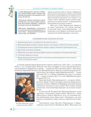 20
З О Л О Т І С Т О Р І Н К И Д А Л Е К И Х Е П О Х
прагне духовного смислу. Люди в зображенні
ренесансних майстрів виглядають реальними
й водночас надзвичайними, не такими, як усі.
Вони належать одночасно й до земного, і до
вищого світів. Завдяки цьому сучасне пере-
водилося на рівень вічного, утверджувалася
богоподібність реальної людини.
Нові ідеї в добу Відродження проникли
не лише в мистецтво, а й у науку, політику
й ідеологію. Отже, епоха Відродження — це
оновлення в усіх сферах суспільного життя й
передовсім великий переворот у культурі.
Специфіка ренесансної
кул
ьтури
1. Підвищення інтересу до особистості, визнання її цінності.
2. Поетизація образу активної, діяльної людини, яка поєднує особисті й суспільні інтереси.
3. Утвердження високого призначення людини в процесі пізнання й перетворення світу.
4. Орієнтація на античну спадщину.
5. Переосмислення християнських образів і сюжетів відповідно до викликів нової доби.
6. Світський характер культури.
7. Формування ренесансного реалізму, настанова на пізнання реального життя людини
в аспекті її духовних потреб.
У кожній державі Європи Відродження тривало приблизно з XIV–XV ст. до середини
XVII ст., але в кожній країні
Р
енесанс мав свою специфіку й етапи. В Італії ренесансне
світосприйняття сформувалося раніше — наприкінці XII й протягом XIII ст. Цей період
називають Передвідродженням, або Проторенесансом. Надалі в італійській культурі ви-
окремлюють три періоди: раннє Відродження (XIV — перша
половина XV ст.), Високе Відродження (друга половина
XV — перша половина XVI ст.) і пізнє Відродження (друга
половина XVI ст.).
Представниками Передвідродження є художник Джот-
то й поет Данте Аліґ’єрі. До періоду раннього Відродження
належить творчість Франческо Петрарки, який прославився
любовними сонетами на честь Лаури. Він створив земний
та водночас піднесений образ Кохання, що послане людині
Богом.
Сучасником Ф. Петрарки був Джованні Боккаччо, автор
численних літературних творів: роман «Філоколо», поема
«Філострато», повість «Ф’яметта» та ін., але основним тво-
ром письменника стала збірка новел «Декамерон», що дала
поштовх для розвитку жанру новели в європейській літера-
турі.
Засновником стилю Високого Відродження в образо­
творчому мистецтві був Леонардо да Вінчі. Мистецтво для
«У добу Відродження людство позбави­
лося страху перед світом і відчуло над­
звичайні можливості для духовного роз­
витку» (М. Бахтін).
«Ренесансна людина опинилася в дина­
мічному світі, де її воля й думка звільни­
лися від колишніх обмежень і вирушили
на пошук істини» (Д. Наливайко).
«Мистецтво Відродження розпочалося
як синтез античності й Середньовіччя, а з
іншого боку — Середньовіччя й мислення
нового часу» (Є. Яковлєв).
Ф. Ліппі. Мадонна з дитям
і двома ангелами. 1598 р.
 
