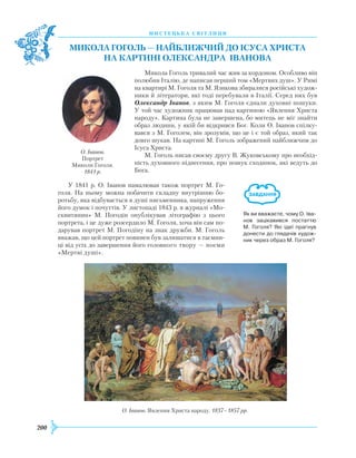 200
М
И
С Т Е Ц
Ь
К А С В І Т Л
И
Ц Я
Микола
Го
голь —
найбл
ижчий
до
Ісуса Христа
на
карт
ині Олександра Іванова
Микола Гоголь тривалий час жив за кордоном. Особливо він
полюбив Італію, де написав перший том «Мертвих душ». У
Р
имі
на квартирі М. Гоголя та М. Язикова збиралися російські худож-
ники й літератори, які тоді перебували в Італії. Серед них був
Олександр Іванов, з яким М. Гоголя єднали духовні пошуки.
У той час художник працював над картиною «Явлення
Х
риста
народу». Картина була не завершена, бо митець не міг знайти
образ людини, у якій би відкрився Бог. Коли О. Іванов спілку-
вався з М. Гоголем, він зрозумів, що це і є той образ, який так
довго шукав. На картині М. Гоголь зображений найближчим до
ІсусаХ риста.
М. Гоголь писав своєму другу В.
Ж
уковському про необхід-
ність духовного піднесення, про пошук сходинок, які ведуть до
Бога.
У 1841 р. О. Іванов намалював також порт­рет М. Го-
голя. На ньому можна побачити складну внутрішню бо-
ротьбу, яка відбувається в душі письменника, напруження
його думок і почуттів. У листопаді 1843 р. в журналі «Мо-
сквитянин» М. Погодін опублікував літографію з цього
портрета, і це дуже розсердило М. Гоголя, хоча він сам по-
дарував портрет М. Погодіну на знак дружби. М. Гоголь
вважав, що цей портрет повинен був залишатися в таємни-
ці від усіх до завершення його головного твору — поеми
«Мертві душі».
Як ви вважаєте, чому О. Іва­
нов зацікавився постаттю
М. Гоголя? Які ідеї прагнув
донести до глядачів худож­
ник через образ М. Гоголя?
О. Іванов.
Портрет
Миколи Гоголя.
1841 р.
О. Іванов. Явлення
Х
риста народу. 1837–1857 рр.
 