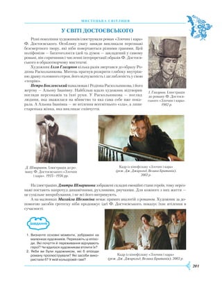 201
М
И
С Т Е Ц
Ь
К А С В І Т Л
И
Ц Я
У
світі
Достоєвського
Різні покоління художників ілюстрували роман «Злочин і кара»
Ф. Достоєвського. Особливу увагу завжди викликали персонажі
безсмертного твору, які ніби повертаються різними гранями. Цей
поліфонізм — багатоголосся ідей та думок — закладений у самому
романі, він спричинив і численні інтерпретації образів Ф. Достоєв-
ського в образотворчому мистецтві.
Х
удожник Ілля Глазунов кілька разів звертався до образу
Р
о-
діона
Р
аскольникова. Митець прагнув розкрити глибоку внутріш-
ню драму головного героя, його відчуженість і заглибленість у свою
«теорію».
Петро Боклевський намалював і
Р
одіона
Р
аскольникова, і його
жертву — Альону Іванівну. Найбільш вдало художник відтворив
погляди персонажів та їхні руки. У
Р
аскольникова — погляд
людини, яка зважилася на вбивство та яка сама себе вже пока-
рала.
­
А Альона Іванівна — не втілення всесвітнього «зла», а лише
старенька жінка, яка викликає співчуття.
На ілюстраціях Дмитра Шмаринова зображені складні емоційні стани героїв, тому персо-
нажі постають напрочуд динамічними, рухливими, рвучкими. Для кожного з них життя —
це суцільне випробування, і не всі його витримують.
А на малюнках Михайла Шемякіна немає прямих аналогій з романом.
Х
удожник за до-
помогою засобів гротеску ніби продовжує ідеї Ф. Достоєвського, показує їхнє втілення в
сучасності.
І. Глазунов. Ілюстрація
до роману Ф. Достоєв-
ського «Злочин і кара».
1982 р.
Д. Шмаринов. Ілюстрація до ро-
ману Ф. Достоєвського «Злочин
і кара». 1935–1936 рр.
Кадр із кінофільму «Злочин і кара»
(реж. Дж. Джарольд, Велика Британія). 2002 р.
1. Визначте основні моменти, зображені на
малюнках художників. Перекажіть ці епізо­
ди. Які почуття й переживання відчувають
герої? Чи вдалося художникам втілити їх?
2. Якби ви були художником, які б епізоди
роману проілюстрували? Які засоби вико­
ристали б? У якій кольоровій гамі?
Кадр із кінофільму «Злочин і кара»
(реж. Дж. Джарольд, Велика Британія).
2002 р.
 